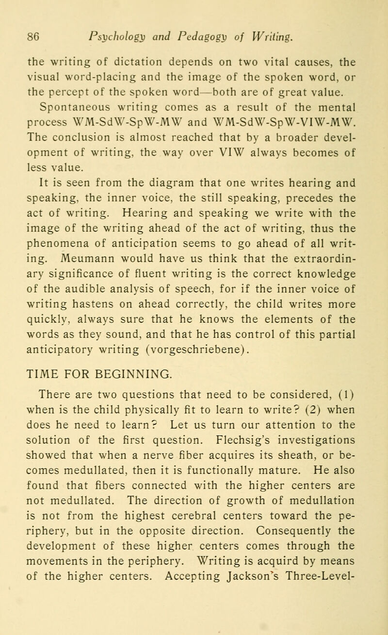 the writing of dictation depends on two vital causes, the visual word-placing and the image of the spoken word, or the percept of the spoken word—both are of great value. Spontaneous writing comes as a result of the mental process WM-Sd\V-SpW-MW and WM-SdW-SpW-VIW-MW. The conclusion is almost reached that by a broader devel- opment of writing, the way over VIW always becomes of less value. It is seen from the diagram that one writes hearing and speaking, the inner voice, the still speaking, precedes the act of writing. Hearing and speaking we write with the image of the writing ahead of the act of writing, thus the phenomena of anticipation seems to go ahead of all writ- ing. Meumann would have us think that the extraordin- ary significance of fluent writing is the correct knowledge of the audible analysis of speech, for if the inner voice of writing hastens on ahead correctly, the child writes more quickly, always sure that he knows the elements of the words as they sound, and that he has control of this partial anticipatory writing (vorgeschriebene). TIME FOR BEGINNING. There are two questions that need to be considered, (1) when is the child physically fit to learn to write? (2) when does he need to learn? Let us turn our attention to the solution of the first question. Flechsig's investigations showed that when a nerve fiber acquires its sheath, or be- comes medullated, then it is functionally mature. He also found that fibers connected with the higher centers are not medullated. The direction of growth of medullation is not from the highest cerebral centers toward the pe- riphery, but in the opposite direction. Consequently the development of these higher centers comes through the movements in the periphery. Writing is acquird by means of the higher centers. Accepting Jackson^s Three-Level-