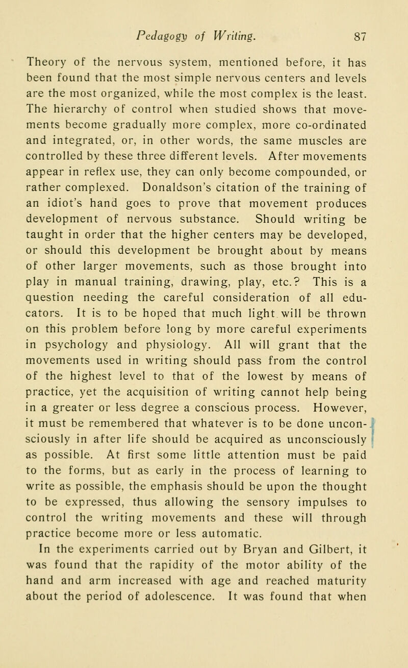 Theory of the nervous system, mentioned before, it has been found that the most simple nervous centers and levels are the most organized, while the most complex is the least. The hierarchy of control when studied shows that move- ments become gradually more complex, more co-ordinated and integrated, or, in other words, the same muscles are controlled by these three different levels. After movements appear in reflex use, they can only become compounded, or rather complexed. Donaldson's citation of the training of an idiot's hand goes to prove that movement produces development of nervous substance. Should writing be taught in order that the higher centers may be developed, or should this development be brought about by means of other larger movements, such as those brought into play in manual training, drawing, play, etc.? This is a question needing the careful consideration of all edu- cators. It is to be hoped that much light will be thrown on this problem before long by more careful experiments in psychology and physiology. All will grant that the movements used in writing should pass from the control of the highest level to that of the lowest by means of practice, yet the acquisition of writing cannot help being in a greater or less degree a conscious process. However, it must be remembered that whatever is to be done uncon-. sciously in after life should be acquired as unconsciously | as possible. At first some little attention must be paid to the forms, but as early in the process of learning to write as possible, the emphasis should be upon the thought to be expressed, thus allowing the sensory impulses to control the writing movements and these will through practice become more or less automatic. In the experiments carried out by Bryan and Gilbert, it was found that the rapidity of the motor ability of the hand and arm increased with age and reached maturity about the period of adolescence. It was found that when