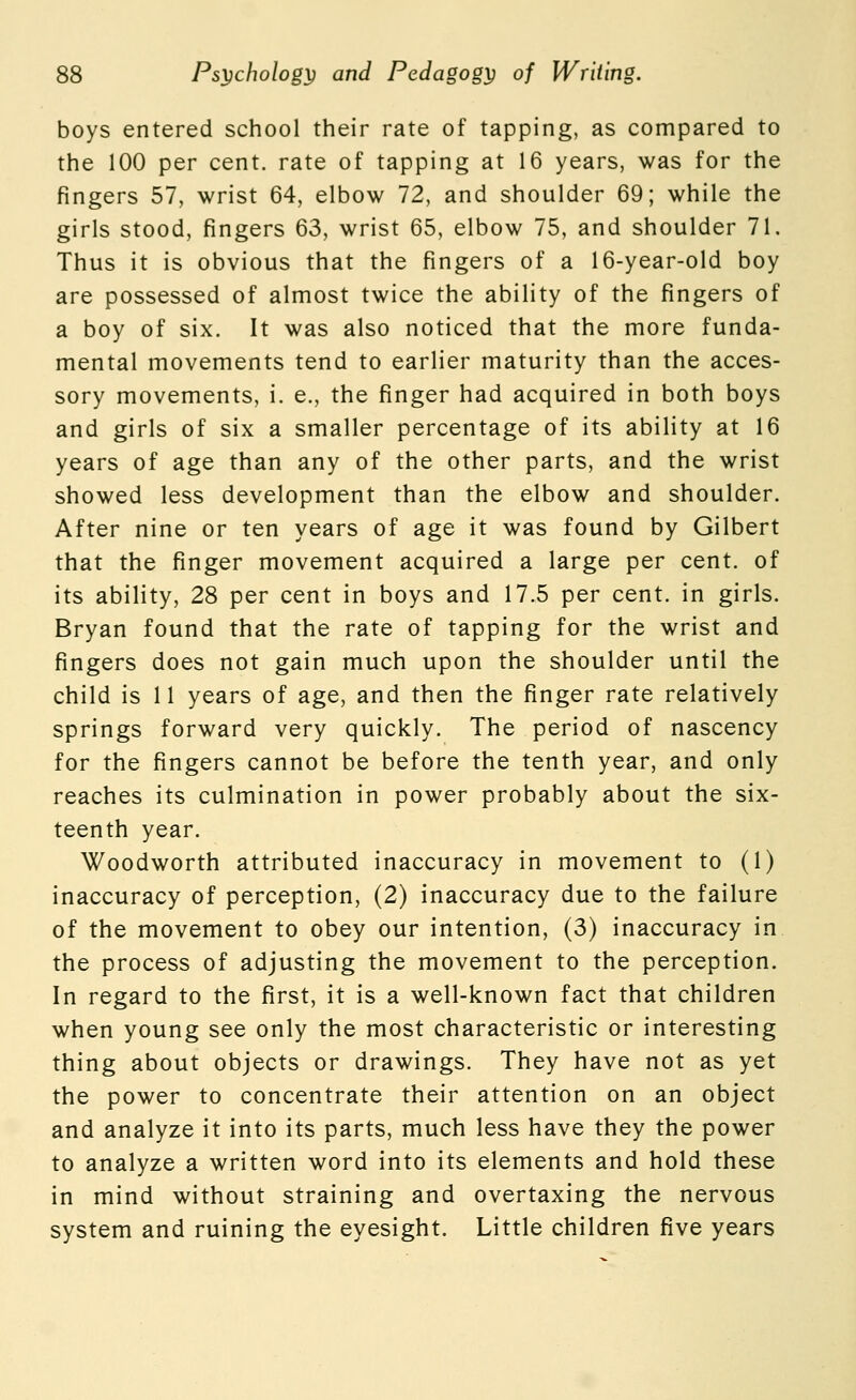 boys entered school their rate of tapping, as compared to the 100 per cent, rate of tapping at 16 years, was for the fingers 57, wrist 64, elbow 72, and shoulder 69; while the girls stood, fingers 63, wrist 65, elbow 75, and shoulder 71. Thus it is obvious that the fingers of a 16-year-old boy are possessed of almost twice the ability of the fingers of a boy of six. It was also noticed that the more funda- mental movements tend to earlier maturity than the acces- sory movements, i. e., the finger had acquired in both boys and girls of six a smaller percentage of its ability at 16 years of age than any of the other parts, and the wrist showed less development than the elbow and shoulder. After nine or ten years of age it was found by Gilbert that the finger movement acquired a large per cent, of its ability, 28 per cent in boys and 17.5 per cent, in girls. Bryan found that the rate of tapping for the wrist and fingers does not gain much upon the shoulder until the child is 11 years of age, and then the finger rate relatively springs forward very quickly. The period of nascency for the fingers cannot be before the tenth year, and only reaches its culmination in power probably about the six- teenth year. Woodworth attributed inaccuracy in movement to (1) inaccuracy of perception, (2) inaccuracy due to the failure of the movement to obey our intention, (3) inaccuracy in the process of adjusting the movement to the perception. In regard to the first, it is a well-known fact that children when young see only the most characteristic or interesting thing about objects or drawings. They have not as yet the power to concentrate their attention on an object and analyze it into its parts, much less have they the power to analyze a written word into its elements and hold these in mind without straining and overtaxing the nervous system and ruining the eyesight. Little children five years