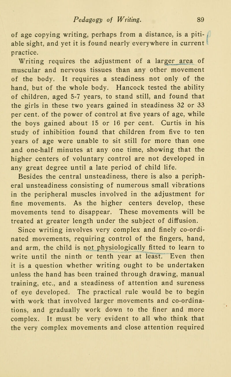 of age copying writing, perhaps from a distance, is a piti- / able sight, and yet it is found nearly everywhere in current '■ practice. Writing requires the adjustment of a larger area of muscular and nervous tissues than any other movement of the body. It requires a steadiness not only of the hand, but of the whole body. Hancock tested the ability of children, aged 5-7 years, to stand still, and found that the girls in these two years gained in steadiness 32 or 33 per cent, of the power of control at five years of age, while the boys gained about 15 or 16 per cent. Curtis in his study of inhibition found that children from five to ten years of age were unable to sit still for more than one and one-half minutes at any one time, showing that the higher centers of voluntary control are not developed in any great degree until a late period of child life. Besides the central unsteadiness, there is also a periph- eral unsteadiness consisting of numerous small vibrations in the peripheral muscles involved in the adjustment for fine movements. As the higher centers develop, these movements tend to disappear. These movements will be treated at greater length under the subject of diffusion. Since writing involves very complex and finely co-ordi- nated movements, requiring control of the fingers, hand, and arm, the child is not physiologically fitted to learn to write until the ninth or tenth year at least. Even then it is a question whether writing ought to be undertaken unless the hand has been trained through drawing, manual training, etc., and a steadiness of attention and sureness of eye developed. The practical rule would be to begin with work that involved larger movements and co-ordina- tions, and gradually work down to the finer and more complex. It must be very evident to all who think that the very complex movements and close attention required