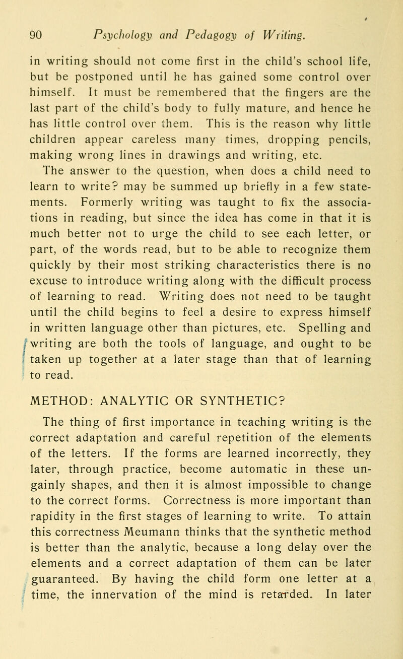 in writing should not come first in the child's school life, but be postponed until he has gained some control over himself. It must be remembered that the fingers are the last part of the child's body to fully mature, and hence he has little control over them. This is the reason why little children appear careless many times, dropping pencils, making wrong lines in drawings and writing, etc. The answer to the question, when does a child need to learn to write? may be summed up briefly in a few state- ments. Formerly writing was taught to fix the associa- tions in reading, but since the idea has come in that it is much better not to urge the child to see each letter, or part, of the words read, but to be able to recognize them quickly by their most striking characteristics there is no excuse to introduce writing along with the difficult process of learning to read. Writing does not need to be taught until the child begins to feel a desire to express himself in written language other than pictures, etc. Spelling and /writing are both the tools of language, and ought to be I taken up together at a later stage than that of learning to read. METHOD: ANALYTIC OR SYNTHETIC? The thing of first importance in teaching writing is the correct adaptation and careful repetition of the elements of the letters. If the forms are learned incorrectly, they later, through practice, become automatic in these un- gainly shapes, and then it is almost impossible to change to the correct forms. Correctness is more important than rapidity in the first stages of learning to write. To attain this correctness Meumann thinks that the synthetic method is better than the analytic, because a long delay over the elements and a correct adaptation of them can be later guaranteed. By having the child form one letter at a I time, the innervation of the mind is retarded. In later