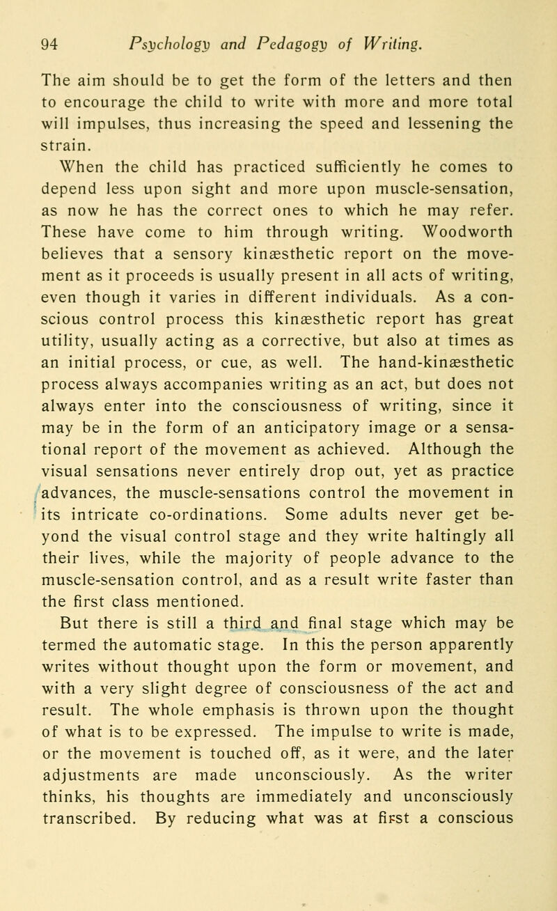 The aim should be to get the form of the letters and then to encourage the child to write with more and more total will impulses, thus increasing the speed and lessening the strain. When the child has practiced sufficiently he comes to depend less upon sight and more upon muscle-sensation, as now he has the correct ones to which he may refer. These have come to him through writing. Woodworth believes that a sensory kinaesthetic report on the move- ment as it proceeds is usually present in all acts of writing, even though it varies in different individuals. As a con- scious control process this kinaesthetic report has great utility, usually acting as a corrective, but also at times as an initial process, or cue, as well. The hand-kinaesthetic process always accompanies writing as an act, but does not always enter into the consciousness of writing, since it may be in the form of an anticipatory image or a sensa- tional report of the movement as achieved. Although the visual sensations never entirely drop out, yet as practice advances, the muscle-sensations control the movement in its intricate co-ordinations. Some adults never get be- yond the visual control stage and they write haltingly all their lives, while the majority of people advance to the muscle-sensation control, and as a result write faster than the first class mentioned. But there is still a third and final stage which may be termed the automatic stage. In this the person apparently writes without thought upon the form or movement, and with a very slight degree of consciousness of the act and result. The whole emphasis is thrown upon the thought of what is to be expressed. The impulse to write is made, or the movement is touched off, as it were, and the later adjustments are made unconsciously. As the writer thinks, his thoughts are immediately and unconsciously transcribed. By reducing what was at fipst a conscious