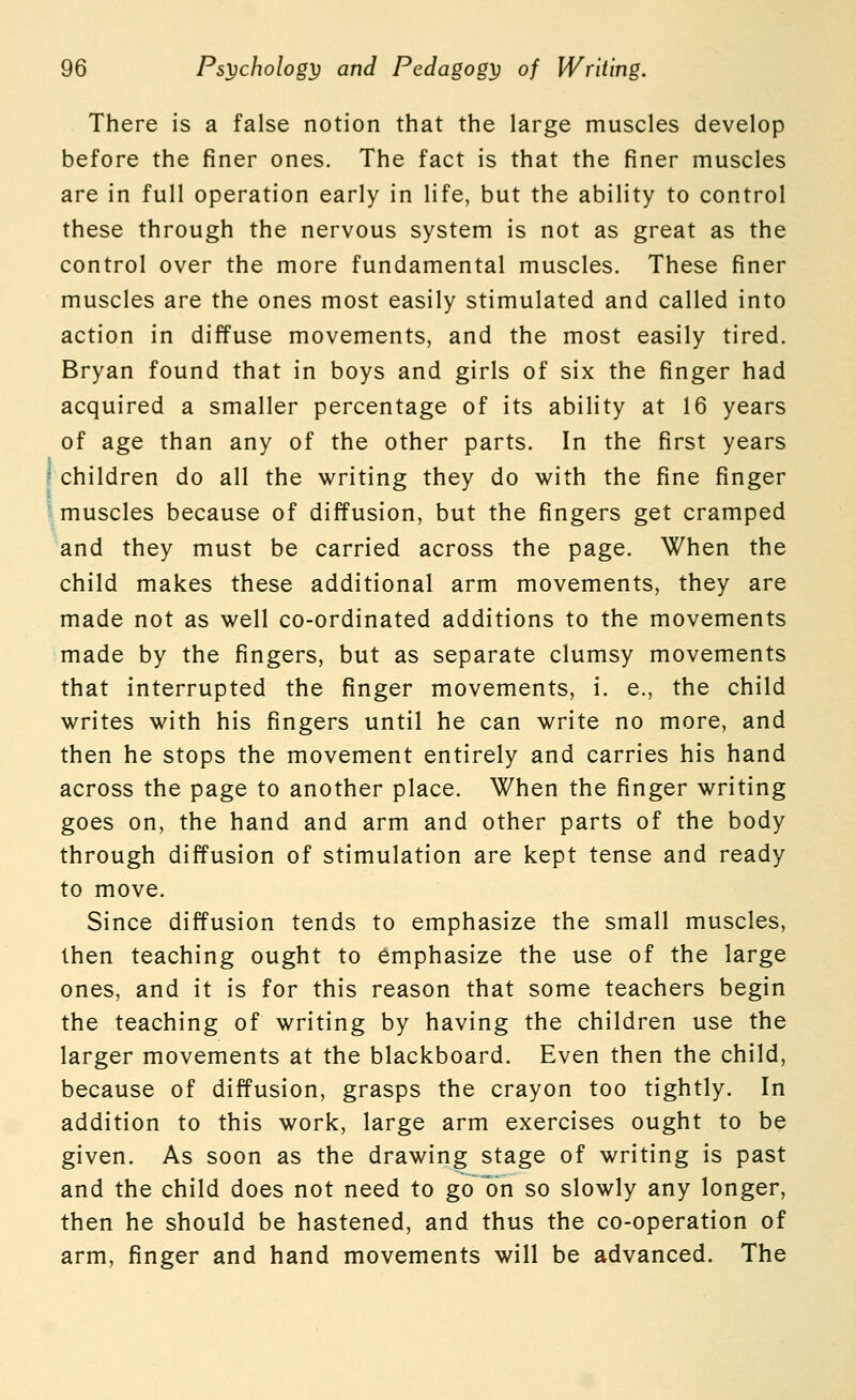 There is a false notion that the large muscles develop before the finer ones. The fact is that the finer muscles are in full operation early in life, but the ability to control these through the nervous system is not as great as the control over the more fundamental muscles. These finer muscles are the ones most easily stimulated and called into action in diffuse movements, and the most easily tired. Bryan found that in boys and girls of six the finger had acquired a smaller percentage of its ability at 16 years of age than any of the other parts. In the first years children do all the writing they do with the fine finger muscles because of diffusion, but the fingers get cramped and they must be carried across the page. When the child makes these additional arm movements, they are made not as well co-ordinated additions to the movements made by the fingers, but as separate clumsy movements that interrupted the finger movements, i. e., the child writes with his fingers until he can write no more, and then he stops the movement entirely and carries his hand across the page to another place. When the finger writing goes on, the hand and arm and other parts of the body through diffusion of stimulation are kept tense and ready to move. Since diffusion tends to emphasize the small muscles, then teaching ought to emphasize the use of the large ones, and it is for this reason that some teachers begin the teaching of writing by having the children use the larger movements at the blackboard. Even then the child, because of diffusion, grasps the crayon too tightly. In addition to this work, large arm exercises ought to be given. As soon as the drawing stage of writing is past and the child does not need to go on so slowly any longer, then he should be hastened, and thus the co-operation of arm, finger and hand movements will be advanced. The