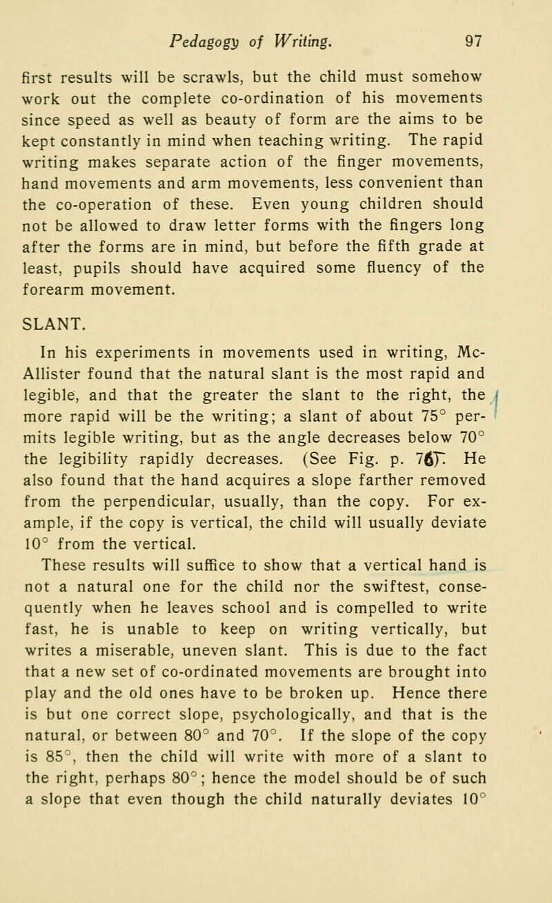 first results will be scrawls, but the child must somehow work out the complete co-ordination of his movements since speed as well as beauty of form are the aims to be kept constantly in mind when teaching writing. The rapid writing makes separate action of the finger movements, hand movements and arm movements, less convenient than the co-operation of these. Even young children should not be allowed to draw letter forms with the fingers long after the forms are in mind, but before the fifth grade at least, pupils should have acquired some fluency of the forearm movement. SLANT. In his experiments in movements used in writing, Mc- Allister found that the natural slant is the most rapid and legible, and that the greater the slant to the right, the | more rapid will be the writing; a slant of about 75° per- mits legible writing, but as the angle decreases below 70° the legibility rapidly decreases. (See Fig. p. 76]; He also found that the hand acquires a slope farther removed from the perpendicular, usually, than the copy. For ex- ample, if the copy is vertical, the child will usually deviate 10° from the vertical. These results will suffice to show that a vertical hand is not a natural one for the child nor the swiftest, conse- quently when he leaves school and is compelled to write fast, he is unable to keep on writing vertically, but writes a miserable, uneven slant. This is due to the fact that a new set of co-ordinated movements are brought into play and the old ones have to be broken up. Hence there is but one correct slope, psychologically, and that is the natural, or between 80° and 70°. If the slope of the copy is 85°, then the child will write with more of a slant to the right, perhaps 80°; hence the model should be of such a slope that even though the child naturally deviates 10°