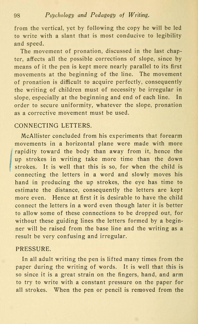 from the vertical, yet by following the copy he will be led to write with a slant that is most conducive to legibility and speed. The movement of pronation, discussed in the last chap- ter, affects all the possible corrections of slope, since by means of it the pen is kept more nearly parallel to its first movements at the beginning of the line. The movement of pronation is difficult to acquire perfectly, consequently the writing of children must of necessity be irregular in slope, especially at the beginning and end of each line. In order to secure uniformity, whatever the slope, pronation as a corrective movement must be used. CONNECTING LETTERS. McAllister concluded from his experiments that forearm movements in a horizontal plane were made with more rapidity toward the body than away from it, hence the up strokes in writing take more time than the down strokes. It is well that this is so, for when the child is connecting the letters in a word and slowly moves his hand in producing the up strokes, the eye has time to estimate the distance, consequently the letters are kept more even. Hence at first it is desirable to have the child connect the letters in a word even though later it is better to allow some of these connections to be dropped out, for without these guiding lines the letters formed by a begin- ner will be raised from the base line and the writing as a result be very confusing and irregular. PRESSURE. In all adult writing the pen is lifted many times from the paper during the writing of words. It is well that this is so since it is a great strain on the fingers, hand, and arm to try to write with a constant pressure on the paper for all strokes. When the pen or pencil is removed from the