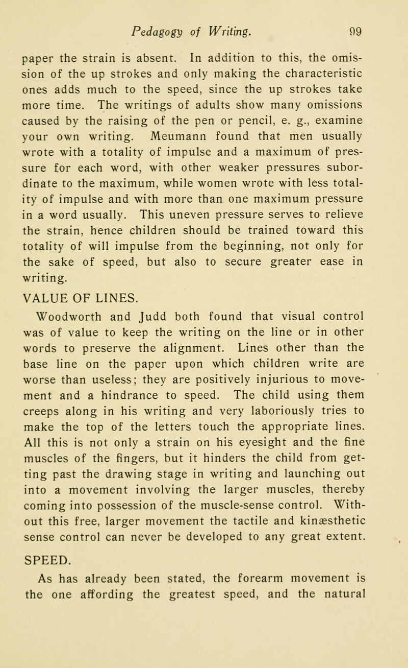 paper the strain is absent. In addition to this, the omis- sion of the up strokes and only making the characteristic ones adds much to the speed, since the up strokes take more time. The writings of adults show many omissions caused by the raising of the pen or pencil, e. g., examine your own writing. Meumann found that men usually wrote with a totality of impulse and a maximum of pres- sure for each word, with other weaker pressures subor- dinate to the maximum, while women wrote with less total- ity of impulse and with more than one maximum pressure in a word usually. This uneven pressure serves to relieve the strain, hence children should be trained toward this totality of will impulse from the beginning, not only for the sake of speed, but also to secure greater ease in writing. VALUE OF LINES. Woodworth and Judd both found that visual control was of value to keep the writing on the line or in other words to preserve the alignment. Lines other than the base line on the paper upon which children write are worse than useless; they are positively injurious to move- ment and a hindrance to speed. The child using them creeps along in his writing and very laboriously tries to make the top of the letters touch the appropriate lines. All this is not only a strain on his eyesight and the fine muscles of the fingers, but it hinders the child from get- ting past the drawing stage in writing and launching out into a movement involving the larger muscles, thereby coming into possession of the muscle-sense control. With- out this free, larger movement the tactile and kinaesthetic sense control can never be developed to any great extent. SPEED. As has already been stated, the forearm movement is the one affording the greatest speed, and the natural