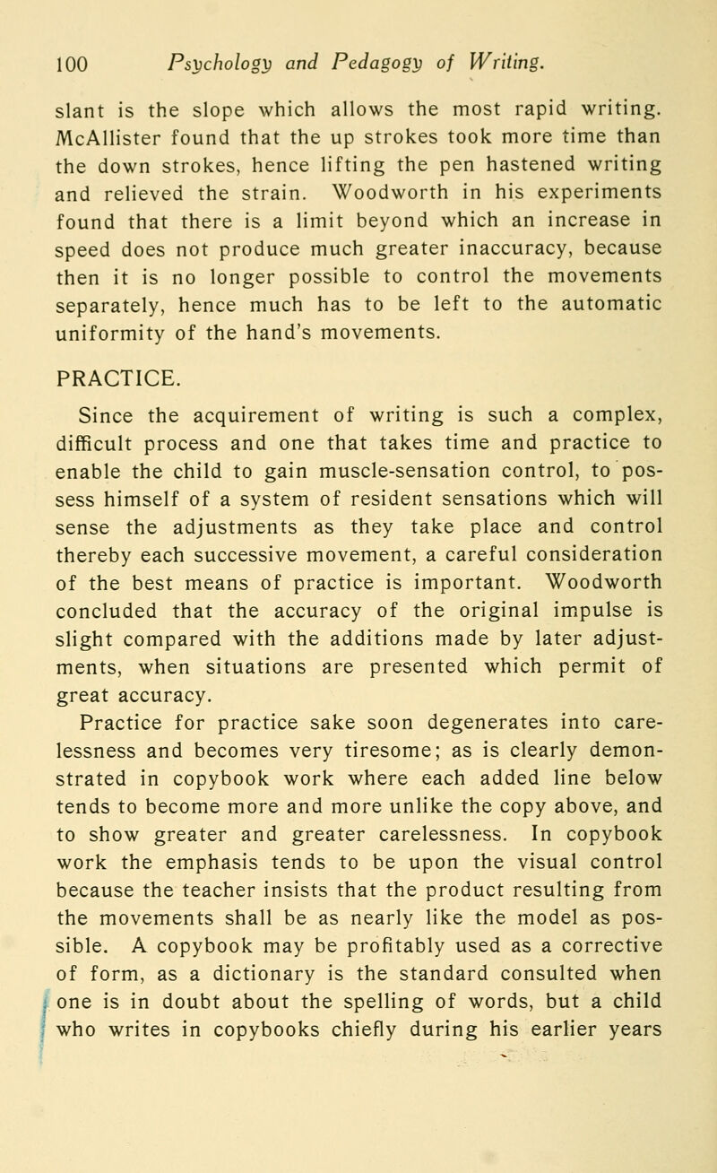 slant is the slope which allows the most rapid writing. McAllister found that the up strokes took more time than the down strokes, hence lifting the pen hastened writing and relieved the strain. Woodworth in his experiments found that there is a limit beyond which an increase in speed does not produce much greater inaccuracy, because then it is no longer possible to control the movements separately, hence much has to be left to the automatic uniformity of the hand's movements. PRACTICE. Since the acquirement of writing is such a complex, difficult process and one that takes time and practice to enable the child to gain muscle-sensation control, to pos- sess himself of a system of resident sensations which will sense the adjustments as they take place and control thereby each successive movement, a careful consideration of the best means of practice is important. Woodworth concluded that the accuracy of the original impulse is slight compared with the additions made by later adjust- ments, when situations are presented which permit of great accuracy. Practice for practice sake soon degenerates into care- lessness and becomes very tiresome; as is clearly demon- strated in copybook work where each added line below tends to become more and more unlike the copy above, and to show greater and greater carelessness. In copybook work the emphasis tends to be upon the visual control because the teacher insists that the product resulting from the movements shall be as nearly like the model as pos- sible. A copybook may be profitably used as a corrective of form, as a dictionary is the standard consulted when one is in doubt about the spelling of words, but a child who writes in copybooks chiefly during his earlier years