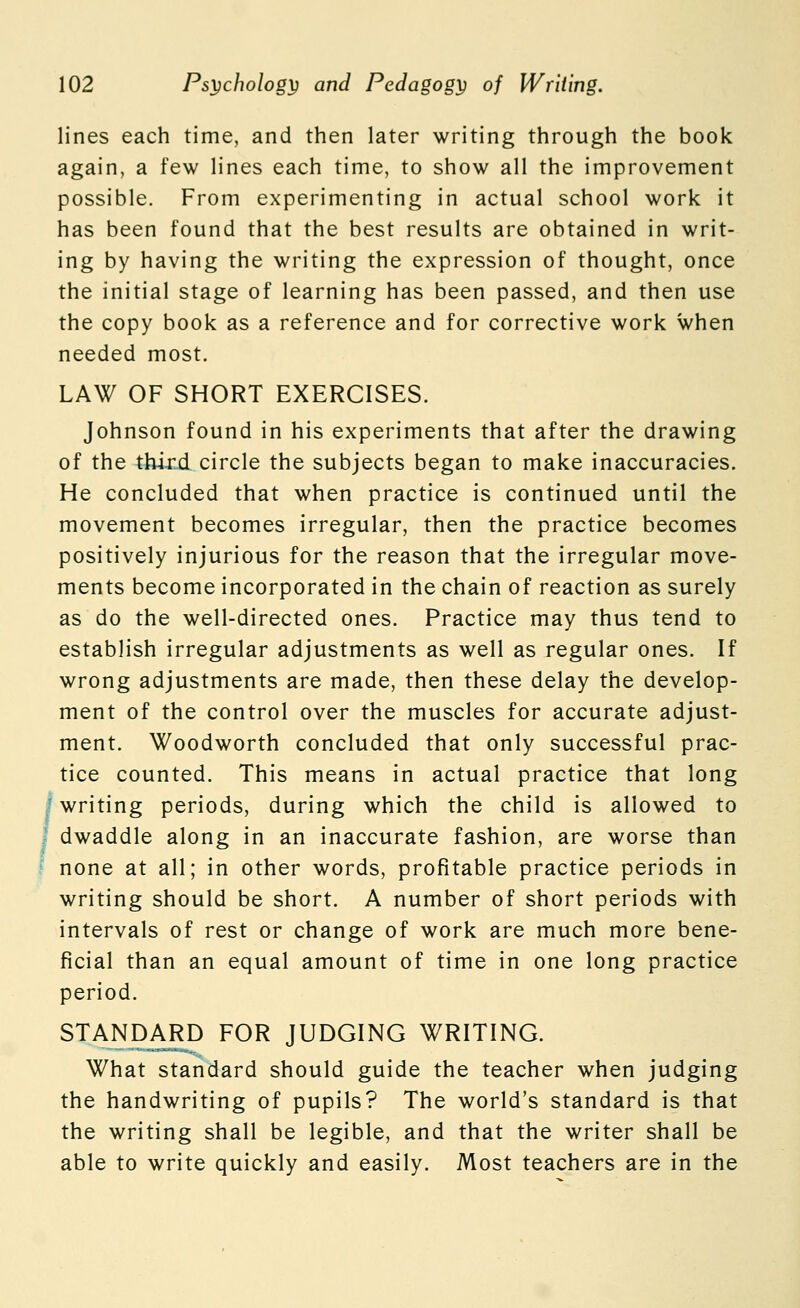 lines each time, and then later writing through the book again, a few lines each time, to show all the improvement possible. From experimenting in actual school work it has been found that the best results are obtained in writ- ing by having the writing the expression of thought, once the initial stage of learning has been passed, and then use the copy book as a reference and for corrective work when needed most. LAW OF SHORT EXERCISES. Johnson found in his experiments that after the drawing of the third circle the subjects began to make inaccuracies. He concluded that when practice is continued until the movement becomes irregular, then the practice becomes positively injurious for the reason that the irregular move- ments become incorporated in the chain of reaction as surely as do the well-directed ones. Practice may thus tend to establish irregular adjustments as well as regular ones. If wrong adjustments are made, then these delay the develop- ment of the control over the muscles for accurate adjust- ment. Woodworth concluded that only successful prac- tice counted. This means in actual practice that long I writing periods, during which the child is allowed to I dwaddle along in an inaccurate fashion, are worse than I none at all; in other words, profitable practice periods in writing should be short. A number of short periods with intervals of rest or change of work are much more bene- ficial than an equal amount of time in one long practice period. STANDARD FOR JUDGING WRITING. What standard should guide the teacher when judging the handwriting of pupils? The world's standard is that the writing shall be legible, and that the writer shall be able to write quickly and easily. Most teachers are in the