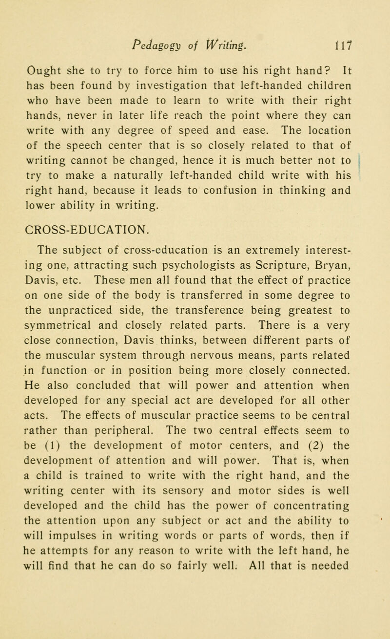 Ought she to try to force him to use his right hand? It has been found by investigation that left-handed children who have been made to learn to write with their right hands, never in later life reach the point where they can write with any degree of speed and ease. The location of the speech center that is so closely related to that of writing cannot be changed, hence it is much better not to try to make a naturally left-handed child write with his right hand, because it leads to confusion in thinking and lower ability in writing. CROSS-EDUCATION. The subject of cross-education is an extremely interest- ing one, attracting such psychologists as Scripture, Bryan, Davis, etc. These men all found that the effect of practice on one side of the body is transferred in some degree to the unpracticed side, the transference being greatest to symmetrical and closely related parts. There is a very close connection, Davis thinks, between different parts of the muscular system through nervous means, parts related in function or in position being more closely connected. He also concluded that will power and attention when developed for any special act are developed for all other acts. The effects of muscular practice seems to be central rather than peripheral. The two central effects seem to be (1) the development of motor centers, and (2) the development of attention and will power. That is, when a child is trained to write with the right hand, and the writing center with its sensory and motor sides is well developed and the child has the power of concentrating the attention upon any subject or act and the ability to will impulses in writing words or parts of words, then if he attempts for any reason to write with the left hand, he will find that he can do so fairly well. All that is needed