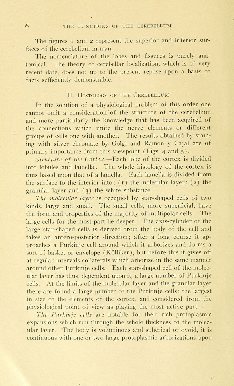 The figures i and 2 represent the superior and inferior sur- faces of the cerebellum in man. The nomenclature of the lobes and fissures is purely ana- tomical. The theory of cerebellar localization, which is of very recent date, does not up to the present repose upon a basis of facts sutBciently demonstrable. II. Histology of the Cerebellum In the solution of a physiological problem of this order one cannot omit a consideration'of the structure of the cerebellum and more particularly the knowledge that has been acquired of the connections which unite the nerve elements or different groups of cells one with another. The results obtained by stain- ing with silver chromate by- Golgi and Ramon y Cajal are of primary importance from this viewpoint (Figs. 4 and 5). Structure of the Cortex.—Each lobe of the cortex is divided into lobules and lamellae. The whole histology of the cortex is thus based upon that of a lamella. Each lamella is divided from the surface to the interior into: (i) the molecular layer; (2) the granular layer and (3) the white substance. The molecular layer is occupied by star-shaped cells of two kinds, large and small. The small cells, more superficial, have the form and properties of the majority of multipolar cells. The large cells for the most part lie deeper. The axis-cylinder of the large star-shaped cells is derived from the body of the cell and takes an antero-posterior direction; after a long course it ap- proaches a Purkinje cell around which it arborizes and forms a sort of basket or envelope (Kolliker), but before this it gives ofif at regular intervals collaterals which arborize in the same manner around other Purkinje cells. Each star-shaped cell of the molec- ular layer has thus, dependent upon it, a large number of Purkinje cells. At the limits of the molecular layer and the granular layer there are found a large number of the Purkinje cells: the largest in size of the elements of the cortex, and considered from the physiological point of view as playing the most active part. - The Purkinje cells are notable for their rich protoplasmic expansions which run through the whole thickness of the molec- ular layer. The body is voluminous and spherical or ovoid, it is continuous with one or two large protoplasmic arborizations upon