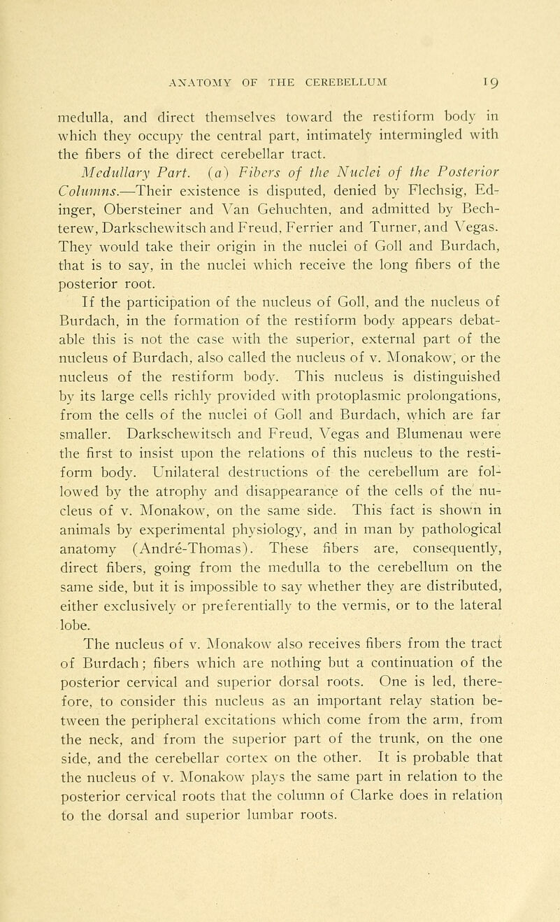 medulla, and direct themselves toward the restiform body in which they occupy the central part, intimately intermingled with the fibers of the direct cerebellar tract. Medullary Part, (a) Fibers of the Nuclei of the Posterior Columns.—Their existence is disputed, denied by Flechsig, Ed- inger, Obersteiner and Van Gehuchten, and admitted by Bech- terew, Darkschewitsch and Freud, Ferrier and Turner, and Vegas. They would take their origin in the nuclei of Goll and Burdach, that is to say, in the nuclei which receive the long fibers of the posterior root. If the participation of the nucleus of Goll, and the nucleus of Burdach, in the formation of the restiform body appears debat- able this is not the case with the superior, external part of the nucleus of Burdach, also called the nucleus of v. Monakow, or the nucleus of the restiform body. This nucleus is distinguished by its large cells richly provided with protoplasmic prolongations, from the cells of the nuclei of Goll and Burdach, which are far smaller. Darkschewitsch and Freud, Vegas and Blumenau were the first to insist upon the relations of this nucleus to the resti- form body. Unilateral destructions of the cerebellum are fol^ lowed by the atrophy and disappearance of the cells of the nu- cleus of v. Monakow, on the same side. This fact is shown in animals by experimental physiology, and in man by pathological anatomy (Andre-Thomas). These fibers are, consequently, direct fibers, going from the medulla to the cerebellum on the same side, but it is impossible to say whether they are distributed, either exclusively or preferentially to the vermis, or to the lateral lobe. The nucleus of v. Monakow also receives fibers from the tract of Burdach; fibers which are nothing but a continuation of the posterior cervical and superior dorsal roots. One is led, there- fore, to consider this nucleus as an important relay station be- tween the peripheral excitations which come from the arm, from the neck, and from the superior part of the trunk, on the one side, and the cerebellar cortex on the other. It is probable that the nucleus of v. Monakow plays the same part in relation to the posterior cervical roots that the column of Clarke does in relation to the dorsal and superior lumbar roots.