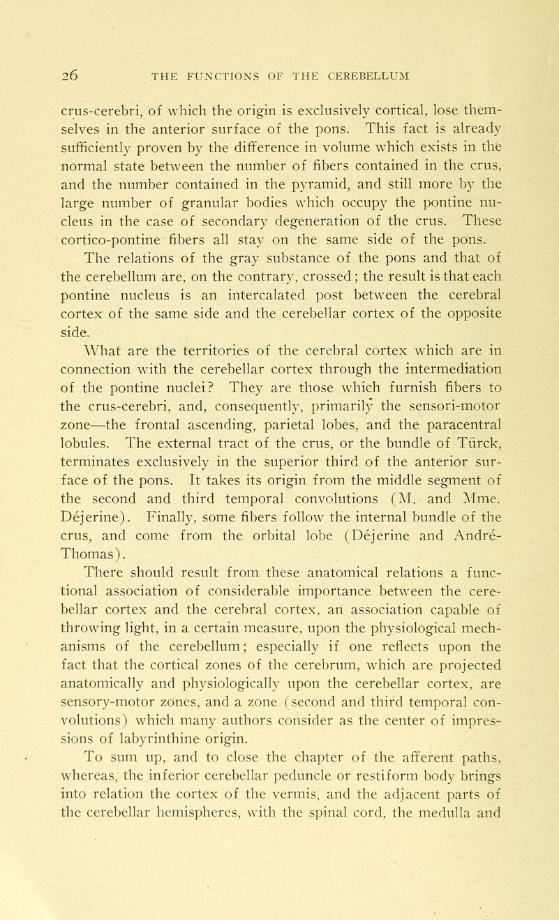 crus-cerebri, of which the origin is exclusively cortical, lose them- selves in the anterior surface of the pons. This fact is already sufficiently proven by the difference in volume which exists in the normal state between the number of fibers contained in the crus, and the number contained in the pyramid, and still more by the large number of granular bodies which occupy the pontine nu- cleus in the case of secondary degeneration of the crus. These cortico-pontine fibers all stay on the same side of the pons. The relations of the gray substance of the pons and that of the cerebellum are, on the contrary, crossed; the result is that each pontine nucleus is an intercalated post between the cerebral cortex of the same side and the cerebellar cortex of the opposite side. What are the territories of the cerebral cortex which are in connection with the cerebellar cortex through the intermediation of the pontine nuclei? They are those which furnish fibers to the crus-cerebri, and, consequently, primarily the sensori-motor zone—the frontal ascending, parietal lobes, and the paracentral lobules. The external tract of the crus, or the bundle of Tiirck, terminates exclusively in the superior third of the anterior sur- face of the pons. It takes its origin from the middle segment of the second and third temporal convolutions (M. and Mme. Dejerine). Finally, some fibers follow the internal bundle of the crus, and come from the orbital lobe (Dejerine and Andre- Thomas). There should result from these anatomical relations a func- tional association of considerable importance between the cere- bellar cortex and the cerebral cortex, an association capable of throwing light, in a certain measure, upon the physiological mech- anisms of the cerebellum; especially if one reflects upon the fact that the cortical zones of the cerebrum, which are projected anatomically and physiologically upon the cerebellar cortex, are sensory-motor zOnes, and a zone (second and third temporal con- volutions) which many authors consider as the center of impres- sions of labyrinthine origin. To sum up, and to close the chapter of the afl^erent paths, whereas, the inferior cerebellar peduncle or restiform body brings into relation the cortex of the vermis, and the adjacent parts of the cerebellar hemispheres, with the spinal cord, the medulla and