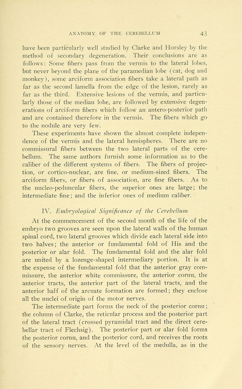 have been particularly well studied by Clarke and Horsley by the method of secondary degeneration. Their conclusions are as follows: Some fibers pass from the vermis to the lateral lobes, but never beyond the plane of the paramedian lobe (cat, dog and monkey), some arciform association fibers take a lateral path as far as the second lamella from the edge of the lesion, rarely as far as the third. Extensive lesions of the vermis, and particu- larly those of the median lobe, are followed by extensive degen- erations of arciform fibers which follow an antero-posterior path and are contained therefore in the vermis. The fibers which go to the nodule are very few. These experiments have shown the almost complete, indepen- dence of the vermis and the lateral hemispheres. There are no commissural fibers between the two lateral parts of the cere- bellum. The same authors furnish some information as to the caliber of the different systems of fibers. The fibers of projec- tion, or cortico-nuclear, are fine, or medium-sized fibers. The arciform fibers, or fibers of association, are fine fibers. As to the nucleo-peduncular fibers, the superior ones are large; the intermediate fine; and the inferior ones of medium caliber. IV. Emhryological Significance of the Cerebellum At the commencement of the second month of the life of the embryo two grooves are seen upon the lateral walls of the human spinal cord, two lateral grooves which divide each lateral side into two halves; the anterior or fundamental fold of His and the posterior or alar fold. The fundamental fold and the alar fold are united by a lozenge-shaped intermediary portion. It is at the expense of the fundamental fold that the anterior gray com- missure, the anterior white commissure, the anterior cornu, the anterior tracts, the anterior part of the lateral tracts, and the anterior half of the arcuate formation are formed; they enclose all the nuclei of origin of the motor nerves. The intermediate part forms the neck of the posterior cornu; the column of Clarke, the reticular process and the posterior part of the lateral tract (crossed pyramidal tract and the direct cere- bellar tract of Flechsig). The posterior part or alar fold forms the posterior cornu, and the posterior cord, and receives the roots of the sensory nerves. At the level of the medulla, as in the