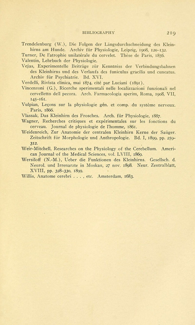 Trendelenburg (W.), Die Folgen der Langsdurchschneidung des Klein- hirns am Hunde. Archiv ftir Physiologie, Leipzig, 1908, 120-132. Turner, De I'atrophie unilaterale du cervelet. These dc Paris, 1856. Valentin, Lehrbuch der Physiologie. Vejas, Experimentelle Beitriige zitr Kenntniss der Verbindungsbahnen des Kleinhirns und des Verlaufs des funiculus gracilis und cuneatus. Archiv fiir Psychiatrie. Bd. XVI. VerdelH, Rivista clinica, mai 1874, cite par Luciani (1891). Vincenzoni (G.), Ricerche sperimentali nelle localizzazioni funzionali nel cervelletto dell pecora. Arch. Farmacologia sperim, Roma, 1908, VII, 145-161. Vulpian, Legons sur la physiologie gen. et comp. du systeme nerveux. Paris, 1866. Vlassak, Das Kleinhirn des Frosches. Arch, fiir Physiologie, 1887. Wagner, Recherches critiques et experimentales sur les fonctions du cerveau. Journal de physiologie de I'homme, i86r. Weidenreich, Zur Anatomic der centralen Kleinhirn Kerne der Saiiger. Zeitschrift fiir Morphologic und Anthropologic. Bd. I, 1899, pp. 259- 312. Weir-Mitchell, Researches on the Physiology of the Cerebellum. Ameri- can Journal of the Medical Sciences, vol. LVIII, 1869. Wersiloff (N.-M.), Ueber die Funktionen des Kleinhirns. Gesellsch. d. Neurol, und Irrenarzte in Moskau, 27 nov. 1898. Neur. Zentralblatt, XVIII, pp. 328-330, 1899. Willis, Anatome cerebri . . . , etc. Amsterdam, 1683.