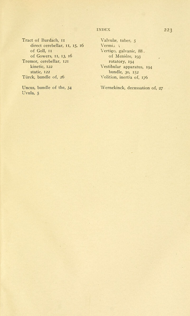 Tract of Burdach, 11 direct cerebellar, 11, 15, 16 of Goll, II of Gowers, 11, 13, 16 Tremor, cerebellar, 121 kinetic, 122 static, 122 Tiirck, bundle of, 26 Valvulse, tuber, 5 Vermio S Vertigo, galvanic, 88. of Meniere, 193 rotatory, 194 Vestibular apparatus, 194 bundle, 30, 152 Volition, inertia of, 1/6 Uncus, bundle of the, 34 Uvula, 5 Wernekinck, decussation of, 27
