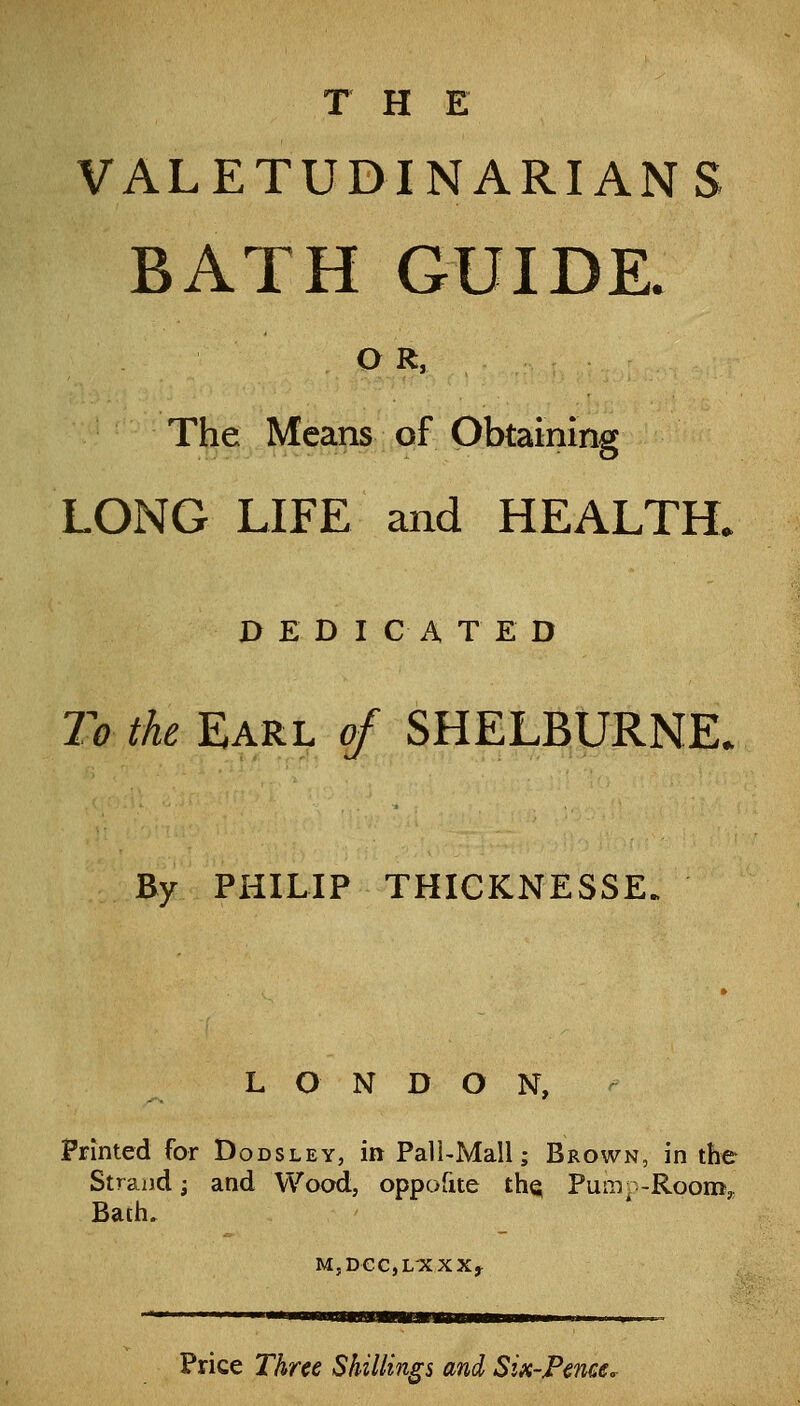 THE VALETUDINARIANS BATH GUIDK OR, The Means of Obtaining LONG LIFE and HEALTH. DEDICATED To the Earl of SHELBURNE. By PHILIP THICKNESSE. LONDON, Printed for Dodsley, in Pall-Mali; Brown, in the Stra2)d; and Wood, oppofite the Pum^ -Roon:i, Bath. MjDCCjL^XXXj ——>—BBaBsa Price Three Shillings and Six-Fence.