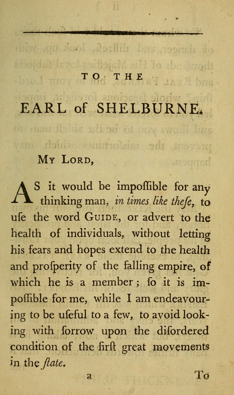 HHB TO THE EARL of SHELBURNE. My Lord, AS It would be impoffible for any thinking man, in times like thefe, to ufe the word Guide, or advert to the health of individuals, without letting his fears and hopes extend to the health and profperity of the falUng empire, of which he is a member; fo it is im- poffible for me, while I am endeavour- ing to be ufeful to a few, to avoid look- ing with forrow upon the difordered condition of the firfl: great movements in th^Jiate, SI JL O
