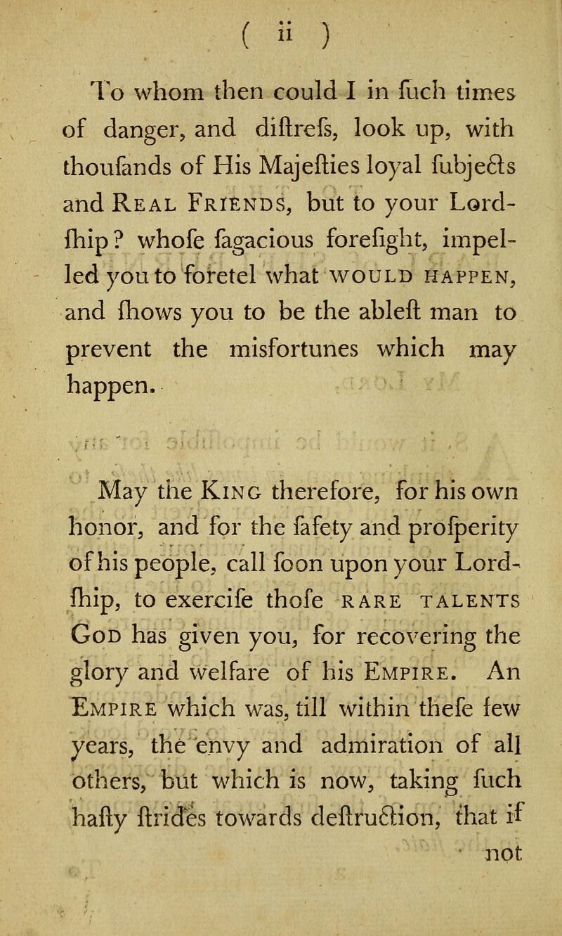 To whom then could I in fuch times of danger, and dillrefs, look up, with thoufands of His Majefties loyal fubjefts and Real Friends, but to your Lord- fhip? whofe fagacious forefight, impel- led you to foretel what WOULB HAPPEN, and {hows you to be the ableft man to prevent the misfortunes which may happen. May tiie King therefore, for his own honor, and for the fafety and prolperity of his people, call foon upon your Lord- fhip, to exercife thofe rare talents God has given you, for recovering the glory and welfare of his Empire. An Empire which was, till within thefe few years, tha'^e'nvy and admiration of all others, but which is now, taking fuch hafty ftrides towards deftruftion, that if not