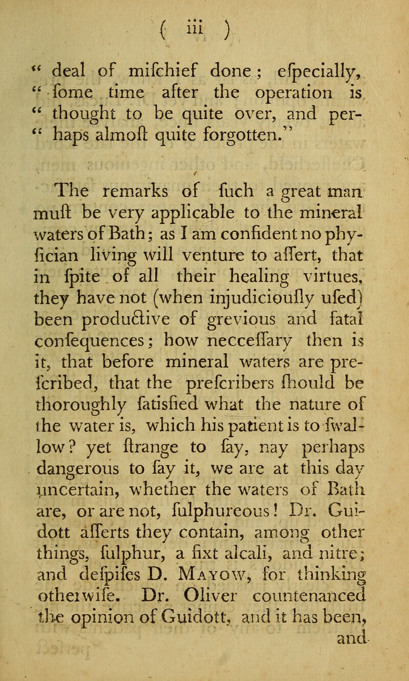 ei a 6i ( iu ) deal of mifchief done ; efpecially, fome time after the operation is thought to be quite over, and per- haps almoft quite forgotten. The remarks of fuch a great man muft be very apphcable to the mineral waters of Bath; as I am confident no phy- fician living will venture to affert, that in Ipite of all their healing virtues, they have not (when injudicioufly ufedj been produ6live of grevious and fatal confequences; how necceflfary then is it, that before mineral waters are pre- fcribed, that the prefcribers fhould be thoroughly fatisfied what the nature of the water is, which his patient is to fvval- low ? yet ftrange to fay, nay perhaps dangerous to fay it, we are at this day imcertain, whether the waters of Bath are, or are not, fulphureous! Dr* Gui- dott aflerts they contain, among other things, fulphur, a fixt alcali, and nitre; and defpifes D. Mayow, for thinking otheiwife. Dr. Oliver countenanced th-e opinion of Guidott, and it has been, and