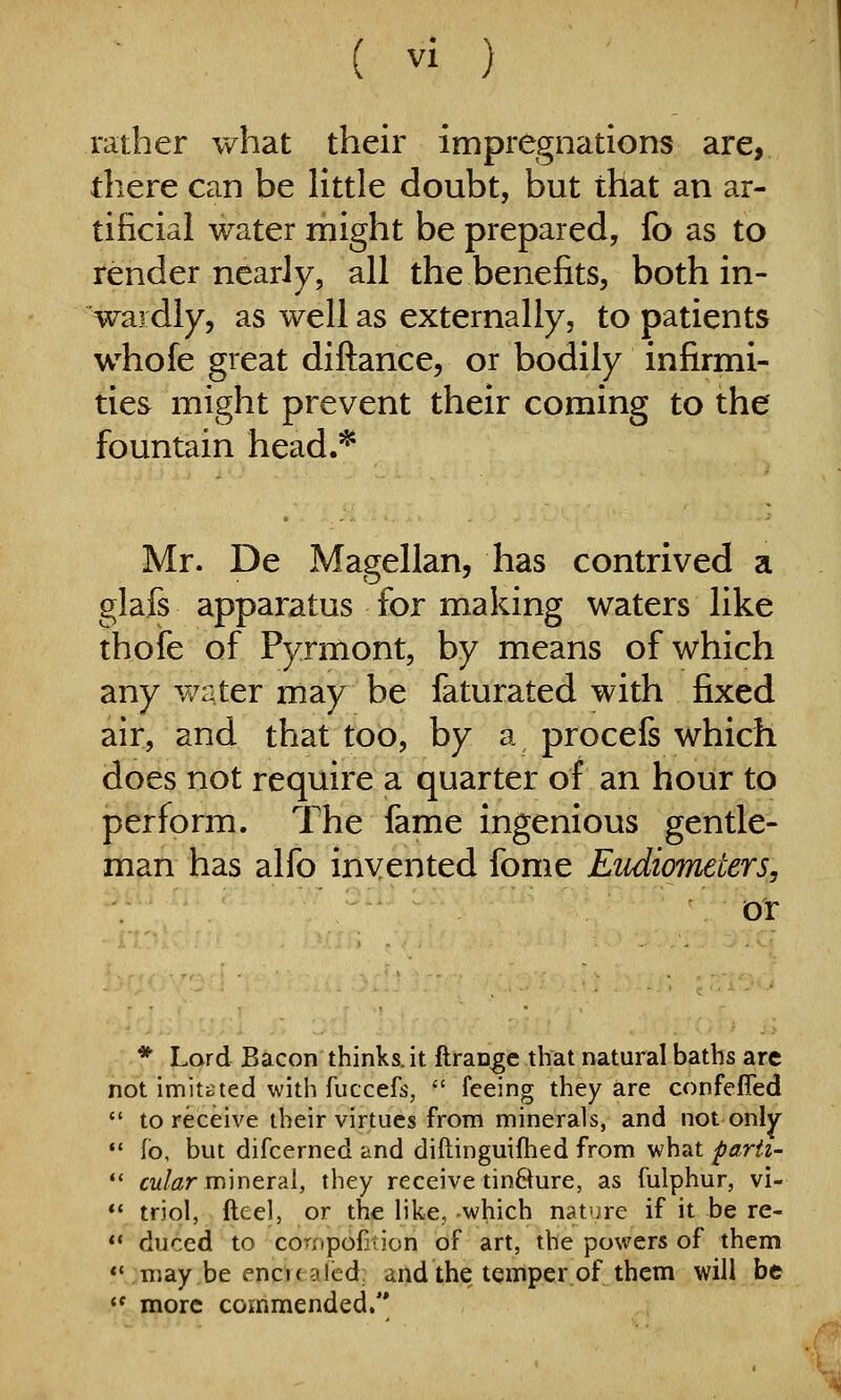 rather what their impregnations are, there can be little doubt, but that an ar- tificial water might be prepared, fo as to render nearly, all the benefits, both in- wardly, as well as externally, to patients whofe great diftance, or bodily infirmi- ties might prevent their coming to the fountain head.* Mr. De Magellan, has contrived a glafs apparatus for making waters like thofe of Pyrmont, by means of which any water may be faturated with fixed air, and that too, by a procefs which does not require a quarter of an hour to perform. The fame ingenious gentle- man has alfo invented fome Eudicmeters, or * Lord Bacon thinks, it ftran^e that natural baths are not imitated with fuccefs,  feeing they are confefled  to receive their virtues from minerals, and not only •' fb, but difcerned and diftinguifhed from what parh- *' cw/^r mineral, they receive tin&ure, as fulphur, vi-  triol, fteel, or the like, -which nat'jre if it be re-  dur.ed to coriipofition of art, the powers of them **;may be encKaled; and the temper of them will be  more commended.