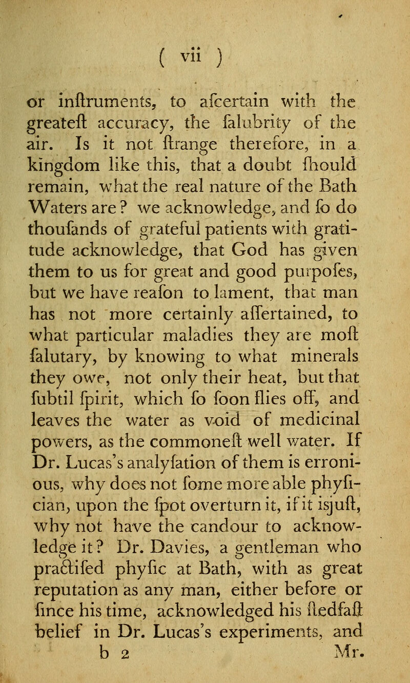 or inftruments, to afcertain with the greateft accuracy, the falubrity of the air. Is it not ftrange therefore, in a kingdom Hke this, that a doubt faould remain, what the real nature of the Bath Waters are ? we acknowledge^ and fo do thoufands of grateful patients with grati- tude acknowledge, that God has given them to us for great and good purpofes, but we have reafon to lament, that man has not more certainly affertained, to what particular maladies they are moft falutary, by knowing to what minerals they owe, not only their heat, but that fubtil fpirit, which fo foon flies off, and leaves the water as void of medicinal powers, as the commoneft well water. If Dr. Lucas's analyfation of them is erroni- ous, why does not fome more able phyfi- cian, upon the fpot overturn it, if it isjuft, why not have the candour to acknow- ledge it ? Dr. Davies, a gentleman who praftifed phyfic at Bath, with as great reputation as any man, either before or fmce his time, acknowledged his ftedfaft belief in Dr. Lucas's experiments, and b 2 Mr.