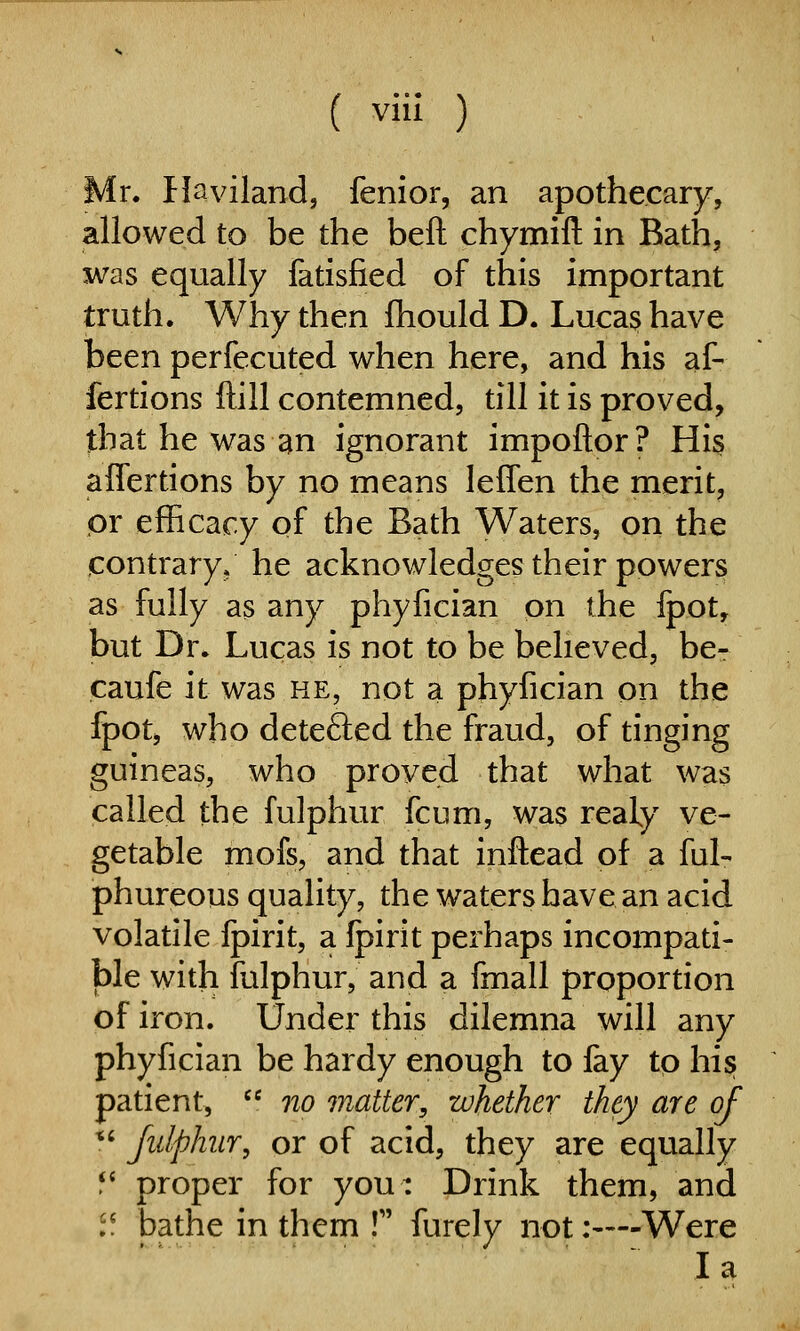 Mr. Haviland, fenior, an apothecary, allowed to be the beft chymift in Bath, was equally fatisfied of this important truth. Why then fhould D. Luca^ have been perfecuted when here, and his af- fertions ftill contemned, till it is proved, that he was an ignorant impoftor? His affertions by no means leffen the merit, pr efficacy of the Bath Waters, on the contrary* he acknowledges their powers as fully as any phyfician on the fpot, but Dr. Lucas is not to be believed, be-- caufe it was he, not a phyfician on the fpot, who detefted the fraud, of tinging guineas, who proved that what was called the fulphur fcum, was reaty ve- getable mofs, and that inftead of a ful- phureous quality, the waters have an acid volatile Ipirit, a Ipirit perhaps incompati- ble with fulphur, and a fmall proportion of iron. Under this dilemna will any phyfician be hardy enough to fay to his; patient,  no jnatter, whether they are of *' Jidphiir, or of acid, they are equally f* proper for you: Drink them, and '! bathe in them ! furely not:—-Were la