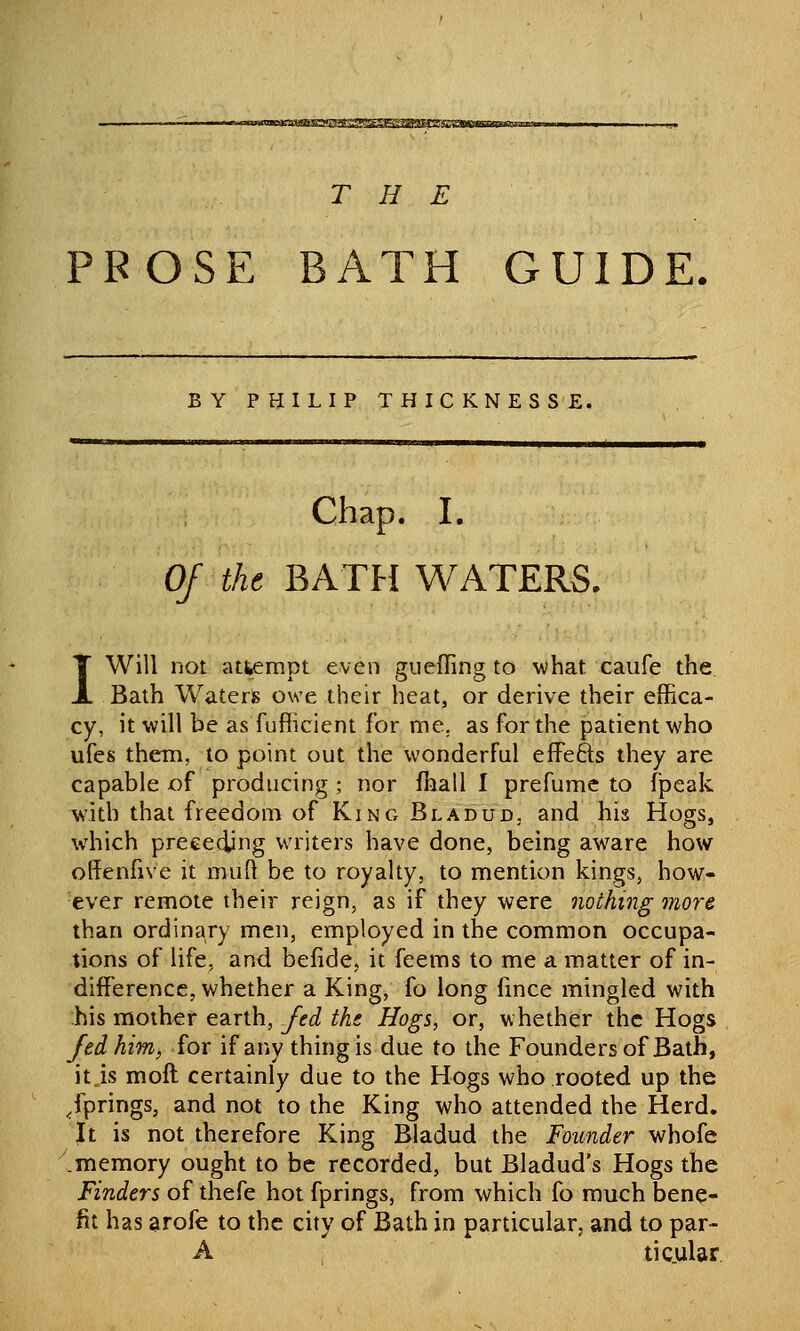 -~«..«a»inMr.1gM«»S-)<CTW!3?g^1°a'^SIff'y^<?g^^ THE PFOSE BATH GUIDE, BY PHILIP THICKNESSE. Chap. I. Of the BATFI WATERS. I Will not attempt even gueffing to what caufe the Bath Waters owe their heat, or derive their effica- cy, it will be as fufficient for me, as for the patient who ufes them, to point out the wonderful efFefts they are capable of producing ; nor fhall I prefume to fpeak with that freedom of King Bladud, and his Hogs, which preceding writers have done, being aware how offenfive it nuift be to royalty, to mention kings, how- ever remote their reign, as if they were nothing more than ordinary men, employed in the common occupa- tions of life, and befide, it feems to me a matter of in- difference, whether a King, fo long fmce mingled with his mother earth, fed the Hogs, or, whether the Hogs fed him, for if any thing is due to the Founders of Bath, it.is moil certainly due to the Hogs who rooted up the springs, and not to the King who attended the Herd. It is not therefore King Bladud the Founder whofe .memory ought to be recorded, but Bladud's Hogs the Finders of thefe hot fprings, from which fo much bene- fit has arofe to the city of Bath in particular, and to par- A , ticular
