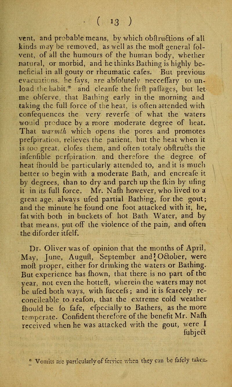 vent, and probable means, by which obftru6tions of all Jkinds may be removed, as well as the moft general fol- vent, of all the humours of the human body, whether natural, or morbid, and he thinks Bathing is highly be- neficial in all gouty or rheumatic cafes. But previous evacuations, he fays, are abfolutely necceffary to un- load the habit,* and cleanfe the firft paflagcs, but let me obferve, that Bathing early in the morning and taking the full force of the heat, is often attended with confequences the very reverfe of what the waters would produce by a more moderate degree of heat. That warmth which opens the pores and promotes prefpiration, relieves the patient, but the heat when it is too great, clofes them, and often totaly obftrufts the infenfible perfpiration and therefore the degree of heat fhould be particularly attended to, and it is much better to begin with a moderate Bath, and encreafe it by degrees, than to dry and parch up the fkin by ufing it in its full force. Mr. Nafh however, who lived to a great age, always ufed partial Bathing, for the gout; and the minute he found one foot attacked with it, he, fat with both in buckets of hot Bath Water, and by that means, put off the violence of the pain, and often the diforder itfelf. Dr. Oliver was of opinion that the months of April, May, June, Auguft, September andJOftober, were moft proper, either for drinking the waters or Bathing. But experience has fhown, that there is no part of the year, not even the hotteft, wherein the waters may not be ufed both ways, with fuccefs; and it is fcarcely re- concileable to reafon, that the extreme cold weather ftiould be lo fafe, efpecially to Bathers, as the more temperate. Confident therefore of the benefit Mr. Nafh received when he was attacked wnth the gout, were I fubjeft f Vomits aie particularly of Service when they can be faf^ly taken.
