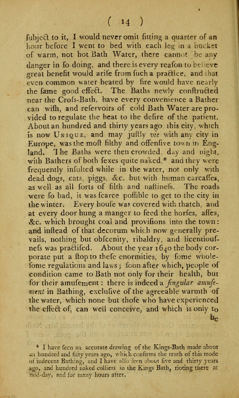 fubjcCl to it, I would never omit fitting a quarter of an hour before I went to bed with each leg in a backet of warm, not hot Bath Water, there cannot be any danger in fo doing, and there is every reafon to believe p^reat benefit wouid arife from fucha praftice, and ihat even common water heated by fire v/ould have nearly the fame good effeft. The Baths newly conftru6led near the Crofs-Baih, have every convenience a Bather can wifh, and refervoirs of cold Bath Water are pro- vided to regulate the heat to the defire of the patient. About an hundred and thirty years ago this city, which IS now Unique, and may juftly vie with any city in Europe, was the moft filthy and offenfive to^ n m Eng- land. 1 he Baths were then crowded, day and night, with Bathers of both fexes quite naked.* and they were frequently infulted while in the water, nor only v;ith dead dogs, cats, piggs, &c. but with human carcafies, as well as all forts of filth and naftinefs. The roads were fo bad, it was fcarce pofiible to get to the city in the winter. Every houi'e was covered with thatch,, and at every door hung a manger to feed the horfes, affcs, &c. which brought coal and provifions into the town: and inftead of that decorum which now generally pre- vails, nothing but obfcenity, ribaldry, and licentiouf- nefs was praftifed. About the year 1640 the body cor- porate put a ftopto thefe enormities, by fome whole- fonie regulations and laws ; foon after which, people of condition came to Bath not only for their health, but for their amufement: there is indeed a fingular amufe- mtnt in Bathing, exclufive of the agreeable warmth of the water, which none but thofe who have experienced the eflPed of, can well conceive, and which is only to Ue * I have fecn au accurate drawing of the Kings-Bath made about an hundred and filty years a^o, which confirms the truth of this mode of indecent Bathing, and I have alio feen about five and thirty years ago, and hundred naked colliers in the Kings Bath, rioting there at mid-day, and for msny hours atter.