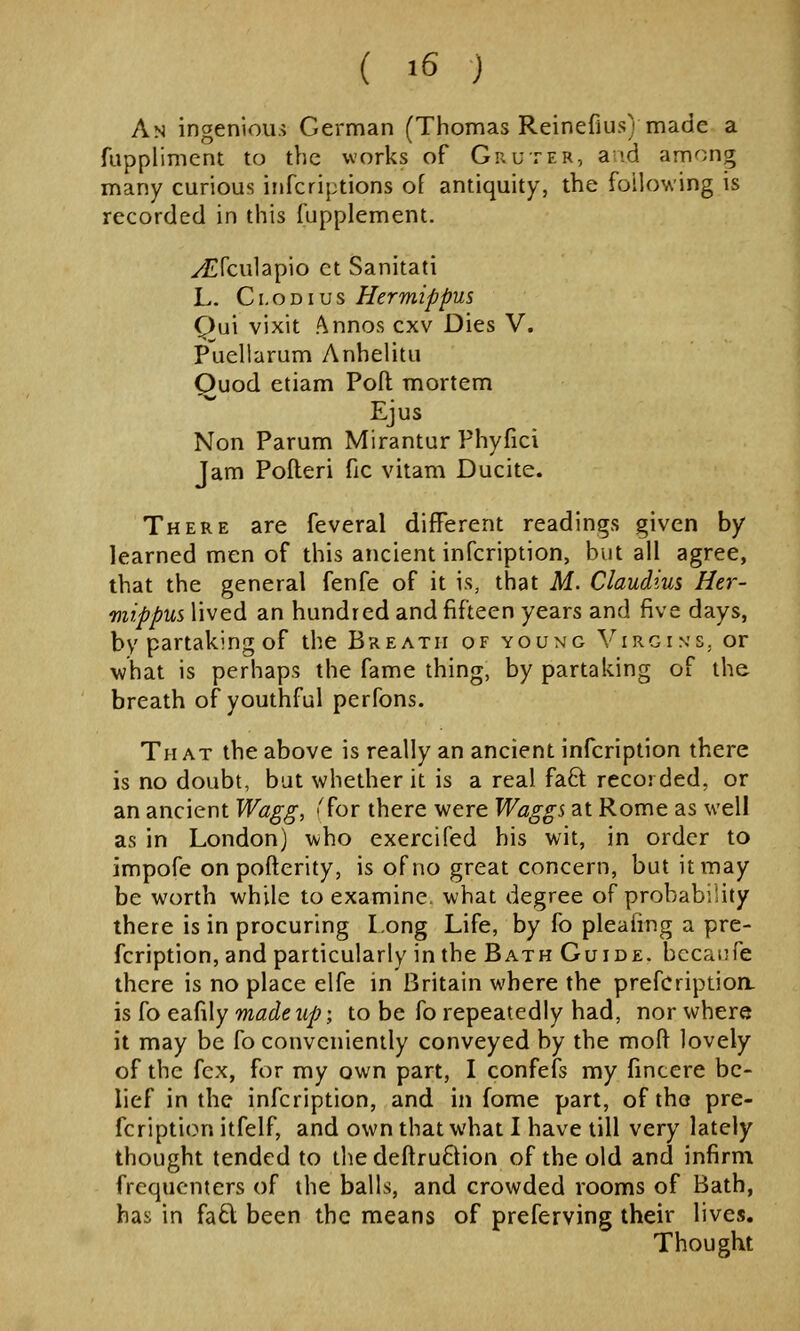 An ingenious German (Thomas Reinefius) made a fuppliment to the works of Gruter, a id among many curious iiifcriptions of antiquity, the following is recorded in this fupplement. yEfculapio ct Sanitati L. Ci.oDius Hermippus Qn\ vixit Annos cxv Dies V. Puellarum Anhelitu Ouod etiam Poft mortem Ejus Non Parum Mirantur Phyfici Jam Polleri fic vitam Ducite. There are feveral different readings given by learned men of this ancient infcription, but all agree, that the general fenfe of it is, that M. Claudius Her- mippus lived an hundred and fifteen years and five days, by partaking of the Breath of young Virgin's, or what is perhaps the fame thing, by partaking of the breath of youthful perfons. That the above is really an ancient infcription there is no doubt, but whether it is a real faft recorded, or an ancient Wagg, 'for there were Waggs at Rome as well as in London) who exercifed his wit, in order to impofe on poflerity, is of no great concern, but it may be worth while to examine what degree of probability there is in procuring Long Life, by fo pleaiing a pre- fcription, and particularly in the Bath Guide, bccatife there is no place elfe in Britain where the prefcriptioa is fo eafily w^^e 2(/;; to be fo repeatedly had, nor where it may be fo conveniently conveyed by the moft lovely of the fcx, for my own part, I confefs my fincere be- lief in the infcription, and in fome part, of tho pre- fcription itfelf, and own that what I have till very lately thought tended to thedeftru6Hon of the old and infirm frequenters of the balls, and crowded rooms of Bath, has in fa6l been the means of preferving their lives. Thought