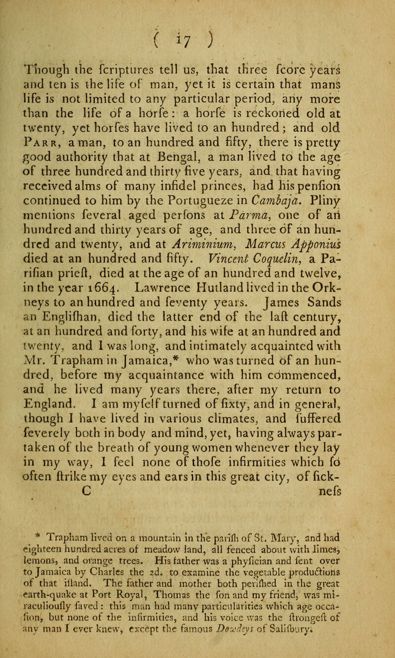 Though the fcriptures tell us, that three fcore yeari and ten is the life of man, yet it is certain that manS life is not limited to any particular period, any more than the life of a horfe: a horfe is reckorled old at twenty, yet horfes have lived to an hundred; and old Parr, a man, to an hundred and fifty, there is pretty good authority that at Bengal, a man lived to the age of three hundred and thirty five years, and that having received alms of many infidel princes, had his penfiori continued to him by the Portugueze in Ca7nhaja. Pliny mentions feveral aged perfbns at Parma, one of ari hundred and thirty years of age, and three of an hun- dred and twenty, and at Ariminium, Marcus Apponius died at an hundred and fifty. Vincent Coquelin, a Pa- rifian priefl, died at the age of an hundred and twelve, in the year 1664. Lawrence Hutland lived in the Ork- neys to an hundred and feventy years. James Sands an Englifhan, died the latter end of the laft century, at an hundred and forty, and his wife at an hundred and twenty, and 1 was long, and intimately acquainted with Mr. Trapham in Jamaica,* who was turned of an hun- dred, before my acquaintance with him commenced, and he lived many years there, after my return to England. I am myfelf turned of fixty, and in gcnel*al, though I have lived in various climates, and fufFered feverely both in body and mind, yet, having always par- taken of the breath of young women whenever they lay in my way, 1 feci none of thofe infirmities which fo often flrikemy eyes and ears in this great city, of fick- C nefs * Trnpham lived on a mountain in the paiifli of St. Mary, and had eighteen hundred acres of meadow land, all fenced about with limes, lemons, and orange trees. His father was a phyfician and fent over to Jamaica by Charles the 2d. to examine the vegetable produdiohs of that illand. The father and mother both perifhed in the great earth-quake at Port Royal, Thomas the fon and my friend, was mi- raculioufly faved : this man had many particularities which age occa- fion, but none of the infirmities, and his voice was the ftrongeft of any man I ever knew, except the famous Dox'd^ys of SalKbury.