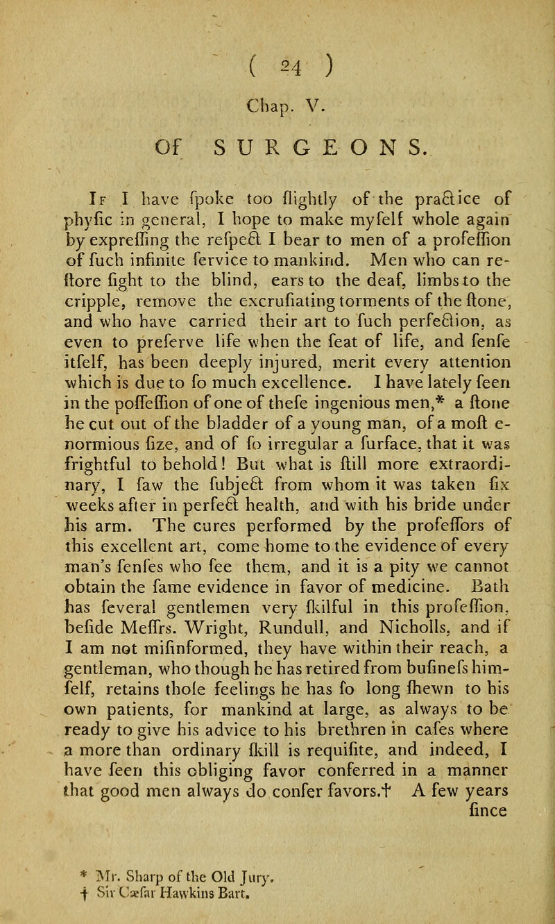 ^ ( M ) Chap. V. Of SURGEON S. If I have fpoke too (lightly of the praftice of phyfic in general, I hope to make myfelf whole again by expreffing the refpe£l I bear to men of a profeffion of fuch infinite fervice to mankind. Men who can re- ftore fight to the blind, ears to the deaf, limbs to the cripple, remove the excrufiating torments of the ftone, and who have carried their art to fuch perfe£lion, as even to preferve life when the feat of life, and fenfe itfelf, has been deeply injured, merit every attention which is due to fo much excellence. I have lately feeri in the poffefTion of one of thefe ingenious men,* a ftone he cut out of the bladder of a young man, ofamoft e- normious fize, and of fo irregular a furface, that it was frightful to behold! But what is ftill more extraordi- nary, I faw the fubjeO; from whom it was taken fix weeks afier in perfeft health, and with his bride under his arm. The cures performed by the profeffors of this excellent art, come bome to the evidence of every man's fenfes who fee them, and it is a pity we cannot obtain the fame evidence in favor of medicine. Bath has feveral gentlemen very fls.ilful in this profeffion, befide Meflrs. Wright, RunduU, and Nicholls, and if I am not mifinformed, they have within their reach, a gentleman, who though he has retired from bufinefs him.- felf, retains thole feelings he has fo long fhewn to his own patients, for mankind at large, as always to be ready to give his advice to his brethren in cafes where a more than ordinary fldll is requifite, and indeed, I have feen this obliging favor conferred in a manner that good men always do confer favors.t A few years fince * Mr. Sharp of the Old Jury. •f Sir Caefar Hawkins Bart,