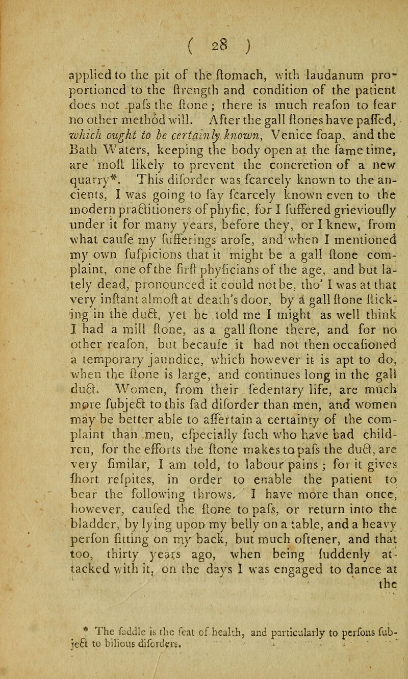 applied to the pit of the flomach, with laudanum pro- portioned to the ftrength and condition of the patient does not pafs the fione; there is much reafon to fear no other method will. After the gall floncs have paffed, zuhich ought to be certainly known, Venice foap, and the Bath Waters, keeping the body open at the fame time, are moft likely to prevent the concretion of a new quarry*. This diforder was fcarcely know^n to the an- cients, I was going to fay fcarcely known even to the modern praftitioners of phyfic, fori fufPered grievioufly under it for many years, before they, or I knew, from what caufe my fufferings arofc, and when I mentioned my own fufpicions that it might be a gall ftone com- plaint, one of the fird phyficians of the age, and but la- tely dead, pronounced it could not be, tho' I was at that very inftant almoft at death's door, by i. gall ftone flick- ing in the duft, yet he told me I might as well think I had a mill ftone, as a gall ftone there, and for no other reafon, but becaufe it had not then occafioned a temporary jaundice, which however it is apt to do, when the ftone is large, and continues long in the gali duft. Women, from their fedentary life, are much more fubje6l to this fad diforder than men, and women may be better able to aiTertain a certainty of the com- plaint than men, efpecially fuch who h?.ve bad child- ren, for the efforts the ftone makes to pafs the du8, arc very fimilar, I am told, to labour pains ; for it gives fhort refpites, in order to enable the patient to bear the following throws, I have more than once, liowever, caufed the ftone to pafs, or return into the bladder, by lying upon my belly on a table, and a heavy perfon (iiting on my back, but much oftener, and that too, thirty yea3;s ago, when being fuddenly at- tacked with it. on the days I was engaged to dance at the * The fyddle is the feat of health, and particularly to pcrfons fub- jeft to bilious difcrderii.