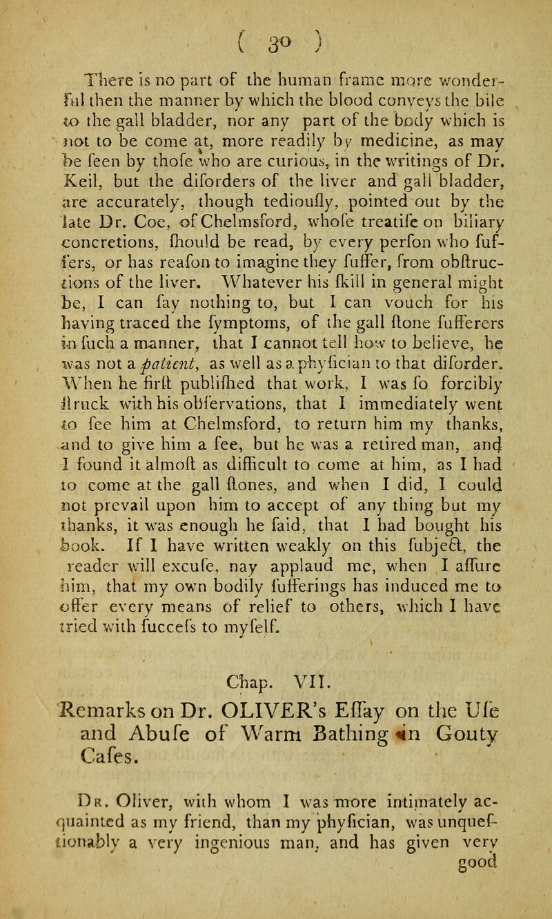 Ttiere is no part of the human frame mqre v/ondei- ful then the manner by which the blood conveys the bile to the gall bladder, nor any part of the body which is not to be come at, more readily bv medicine, as may be feen by thofe who are curious, in the writings of Dr. Keil, but the diforders of the liver and gall bladder, are accurately, though tedioufly, pointed out by the late Dr. Coe, of Chelmsford, whofe treatife on biliary concretions, (hould be read, by every perfon who fuf- I'ers, or has reafon to imagine they fuffer, from obftruc- fions of the liver. Whatever his fkill in general might be, I can fay nothing to, but 1 can vouch for his having traced the fymptoms, of the gall flone fufFerers in fuch a manner, that I cannot tell ho'^v to believe, he xvas not a patient, as well as a pbyfician to that diforder. When he firft publiflied that work, I was fo forcibly liruck with his obfervations, that I immediately went to fee him at Chelmsford, to return him my thanks, ,and to give him a fee, but he was a retired man, ancj I found it almoll as difficult to come at him, as I had to come at the gall ftones, and when I did, I could not prevail upon him to accept of any thing but my thanks, it was enough he faid, that I had bought his book. If I have written weakly on this fubje6l, the reader will excufe, nay applaud me, when I affurc him, that my own bodily fufferings has induced me to offer every means of relief to others, which I have tried with fuccefs to mvfelf. Chap. VIT. 1R.emarks on Dr. OLIVER'S EfTay on the Ufe and Abufe of Warm Bathing *n Gouty Cafes. Dr. Oliver, with whom I was more intimately ac- quainted as my friend, than my phyfician, was unquef- tionably a very ingenious man^ and has given very good