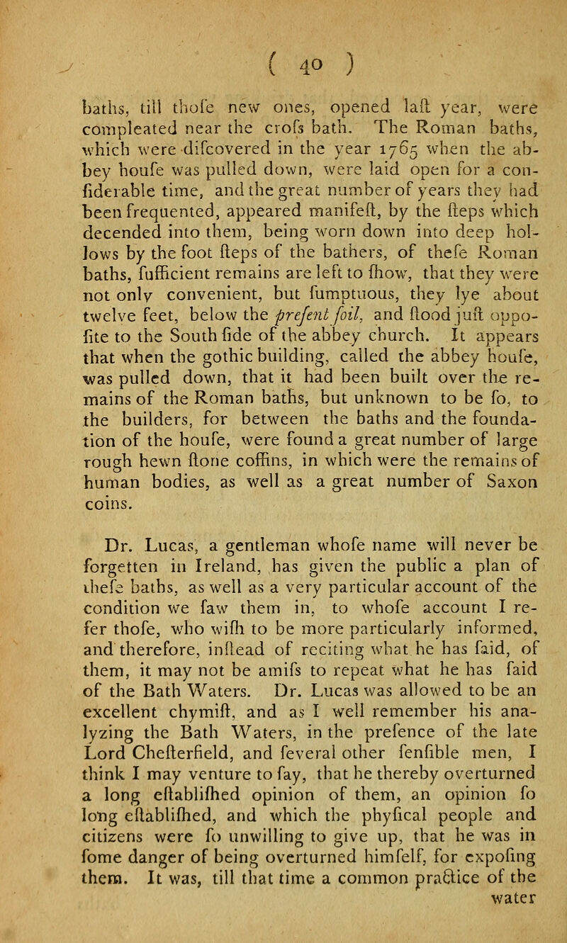baths, till tbofe new ones, opened laft year, were compleated near the crofs bath. The Roman baths, which were difcovered in the year 1765 when the ab- bey houfe was pulled down, were laid open for a con- fiderable time, and the great number of years they had been frequented, appeared manifeft, by the fteps which decended into them, being worn down into deep hol- lows by the foot fteps of the bathers, of thefe Roman baths, fufihcient remains are left to fhow, that they were not only convenient, but fumptuous, they lye about twelve feet, below the prefent foil, and ftood juft oppo- fite to the South fide of the abbey church. It appears that when the gothic building, called the abbey houfe, was pulled down, that it had been built over the re- mains of the Roman baths, but unknown to be fo, to the builders, for between the baths and the founda- tion of the houfe, were found a great number of large rough hewn ftone coffins, in which were the remains of human bodies, as well as a great number of Saxon coins. Dr. Lucas, a gendeman whofe name will never be forgetten in Ireland, has given the public a plan of ihefe baths, as well as a very particular account of the condidon v/e faw them in, to whofe account I re- fer thofe, v/ho wifli to be more particularly informed, and therefore, inllead of reciting what he has faid, of them, it may not be amifs to repeat what he has faid of the Bath Waters. Dr. Lucas was allowed to be an excellent chymift, and as I well remember his ana- lyzing the Bath Waters, in the prefence of the late Lord Chefterfield, and feveral other fenfible men, I think I may venture to fay, that he thereby overturned a long eftablifhed opinion of them, an opinion fo lotig eftablifhed, and which the phyfical people and citizens were fo unwilling to give up, that he was in fome danger of being overturned himfelf, for cxpofing thera. It was, till that time a common praftice of the water
