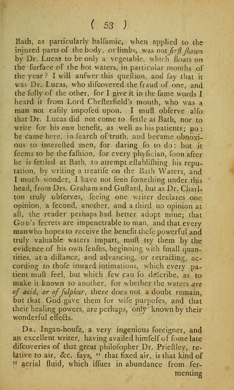 Bath; as particularly balfamlc, when applied to the injured parts of the body, or limbs, w^is not fir/i Jhown by Dr. Lucas to be only a vegetable, which floats on the furface of the hot waters, in particular months of the year? I will anfwer this queftion, and fay that it was Dr. Lucas, who difc-overed the fraud of one, and the folly of the other, for I give it in the fame words I heard it from Lord Chefterfield's mouth, who was a man not eafily impofed upon. I muft obferve alfo that Dr. Lucas did not come to fettle at Bath, nor to write for h\s ow7i benefit, as well as his patients; no: he came here, in fearch of truth, and became obnoxi- ous to intereiied men, for daring fo to do: but it feems to be tlie failiion, for every ph) fician, foon after he is fettled at Bath, to attempt eftabiifhing his repu- tation, by writing a treatife on the Bath Waters, and I much wonder, I have not feen fomething under this head, from Drs. Graham and Guftard, but as Dr. Charl- ton truly obferves, feeing one writer declares one opinion, a fecond, another, and a third no opinion at all, the reader perhaps had better adopt mine; that God's fecrets are impenetrable toman, and that every man who hopes to receive the benefit thefe powerful and truly valuable waters impart, muft try them by the evidence of his own fenfes, beginning with fmall quan- tities, at a diflance, and advancing, or retra6ling, ac- cording to thofe inwar4 intimations, which every pa- tient muft feel, but which few can fo de!cribe, as to make it known to another, for whether the waters are of acid, or of fulplmr, there does not a doubt remain, but that God gave them for wife purpofes, and that their healing powers, are perhaps, only known by their wonderful efiPeds. v Dr. Ingan-houfz, a very ingenious foreigner, and an excellent writer, having availed himfelf of fomelate difcoveries of that great philofopher Dr. Prieftley, re- l^Ltive to air, &c. fays,  that fixed air, is that kind of \^ aerial fluid, which iffues in abundance from fer- menting