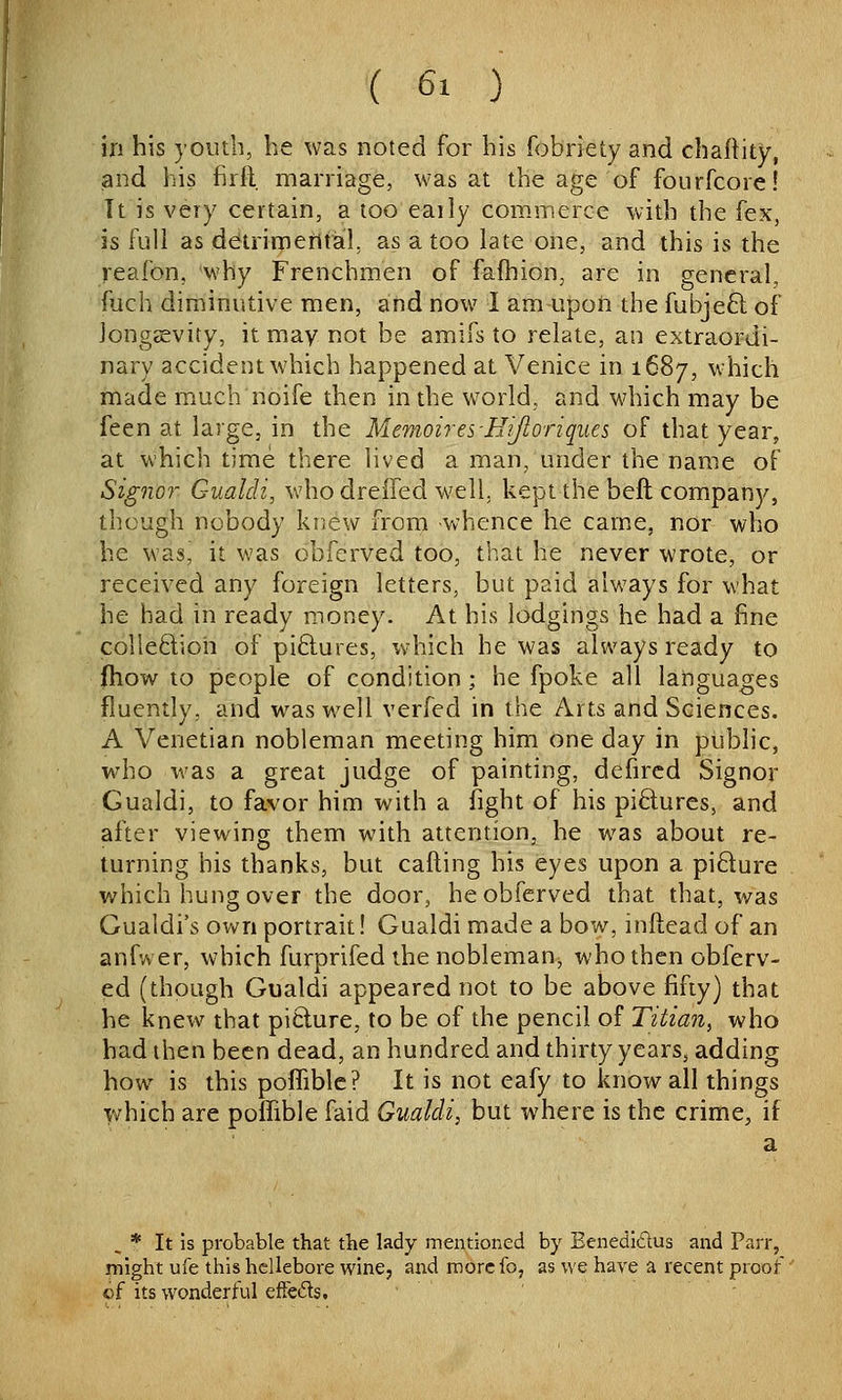 in his youth, he was noted for his fobriety and chaftity, and his firll marriage, was at the age of fourfcore! It is very certain, a too eaily commerce with the fex, is full as detrimental, as a too late one, and this is the reafon, why Frenchmen of fafhion, are in general, fuch diminutive men, and now 1 am upon the fubjeft of Jongsevity, it may not be amifs to relate, an extraordi- nary accident which happened at Venice in 1687, which made much noife then in the world, and which may be feen at large, in the Memoires-HiJloriques of that year, at which time there lived a man, under the name of Signor Gualdi, who dreifed well, kept the beft company, though nobody knew from whence he cam.e, nor who he was, it was oblcrved too, that he never wrote, or received any foreign letters, but paid always for what he had in ready money. At his lodgings he had a fine colleftioh of piftures, which he was always ready to fhow to people of condition; he fpoke all languages fluently, and was well verfed in the Arts and Sciences. A Venetian nobleman meeting him one day in public, who was a great judge of painting, defircd Signor Gualdi, to favor him with a fight of his pi6lures, and after viewing them with attention, he was about re- turning his thanks, but calling his eyes upon a pidure which hung over the door, he obferved that that, was Gualdi's own portrait! Gualdi made a bow, inftead of an anfwer, which furprifed the nobleman, who then obferv- ed (though Gualdi appeared not to be above fifty) that he knew that picture, to be of the pencil of Titian, who bad then been dead, an hundred and thirty years, adding how is this pofliblc? It is not eafy to know all things y/hich are poffible faid Gualdi, but where is the crime, if a , * It is probable that the lady mentioned by Eenedidus and Parr, might ufe this hellebore wine, and morcfo, as we have a recent proof of its wonderful efFcds.