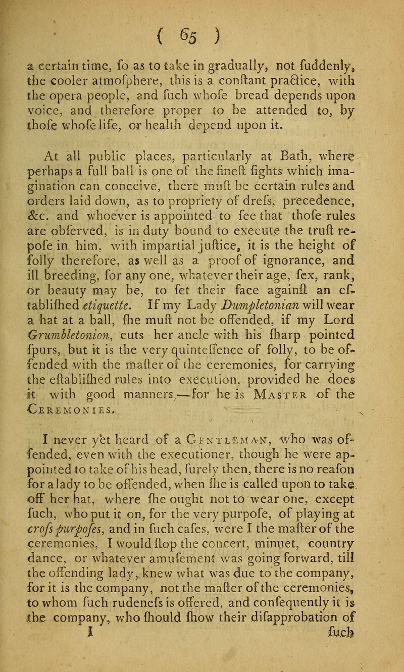 a certain time, fo as to take in gradually, not fuddenly, the cooler atmofphere, this is a conftant praftice, with the opera people, and fuch whofe bread depends upon voice, and therefore pi'oper to be attended to, by thofe whofe life, or health depend upon it. At all public places, particularly at Bath, where perhaps a full ball is one of thcfinelt fights which ima- gination can conceive, there mufl be certain rules and orders laid down, as to propriety of drefs, precedence, &c. and whoever is appointed to fee that thofe rules are obferved, is in duty bound to execut,e the truft re- pofe in him, with impartial juftice, it is the height of folly therefore, as well as a proof of ignorance, and ill breeding, for any one, whatever their age, fex, rank, or beauty may be, to fet their face againfl: an ef* tablifhed etiquette. If my Lady Dumpletonian will wear a hat at a ball, flie muft not be offended, if my Lord GrumhletG-nion, cuts her ancle with his fharp pointed fpurs, but it is the very quintcffence of folly, to be of-^ fended with the mailer of the ceremonies, for carrying the eflablifhed rules into execution, provided he does k with good manners—for he is Master of the Ceremonies, ■ I never yet heard of a Gentleman, who was of- fended, even with the executioner, though he were ap- pointed to take of his head, furely then, there is no reafon for a lady to be offended, when ^q is called upon to take off her hat, where fhe ought not to wear one, except fuch, who put it on, for the very purpofe, of playing at crofspurpofes, and in fuch cafes, were I the mafler of the ceremonies, I would flop the concert, minuet, country dance, or whatever amufement was going forward, till the offending lady,, knew what was due to the company, for it is the company, not the mailer of the ceremonies, to whom fuch rudenefs is offered, and confequently it is (the company, v/ho fhould Ihow their difapprobation of