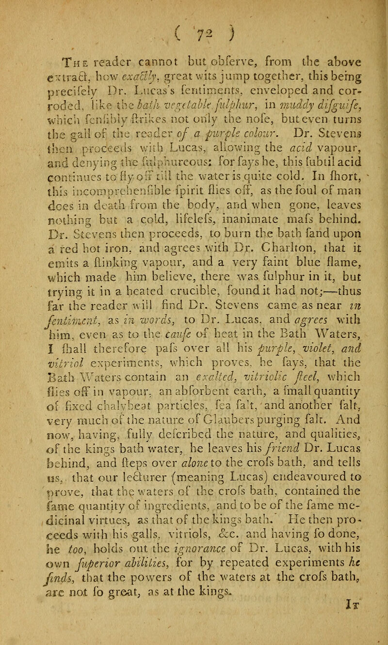 The reader cannot but obferve, from the above extract, how^ cxaBly, great wits jump together, this being precifely Dr. Lucas's fentinients, enveloped and cor- roded, like Vcitbaih vc^^jtahk.fulphur, in muddy difguife, which fcniibly ftrikes not only the nofe, but even turns the gall of the reader of a purple colour. Dr. Stevens ihen proc'eeds v/ith Lucas, allowing the acid vapour, and denying the fulphureous: for fays he, this fubtilacid continues to fly off till the v^?ater is quite cold. In fhort, this incomprehenfible fpirit flies off, as the foul of man dees in death from the body, and when gone, leaves nothing but a cold, lifelefs, inanimate mafs behind. Dr. Stevens then proceeds, to burn the bath fand upon a red hot iron, and agrees with Dr. Charlton, that it emits a {linking vapour, and a very faint blue flame, which made him believe, there was fulphur in it, but trying it in a heated crucible, found.it had not;—thus far the reader will find Dr. Stevens came as near m fcntwicnt, as in words, to Dr. Lucas, and agy-ees with him, even as to the caufc of heat in the Bath Waters, I iliall therefore pafs over all his purple, violet, and vitriol experiments, which proves, he fays, that the Bath Waters contain aii exalted, vitriolic Jieel, which flies off in vapour; an abforbent earth, a fmall quantity of fixed chalvbeat pnrt!cles, fea fa't, and another fait, very much of the nature of Glaubers purging fak. And now, having, fully deicribcd the nature, and qualities, of the kings bath water, he leaves his friend Dr. Lucas behind, and fteps over alone to the crofs bath, and tells us, that our le61urer (meaning Lucas) endeavoured to t:irove, that the waters of the crofs bath, contained the iame quantity of ingredients, and to be of the fame me- (dicinal virtues, as that of the kings bath. Lie then pro- ceeds with his galls, vitriols, &c. and having fo done, he too, holds out the ignorance o£ Dr. Lucas, with his own fuperior ahiliiies, for by repeated experiments he finds, that the powers of the waters at the crofs bath, arc not fo great, as at the kings.