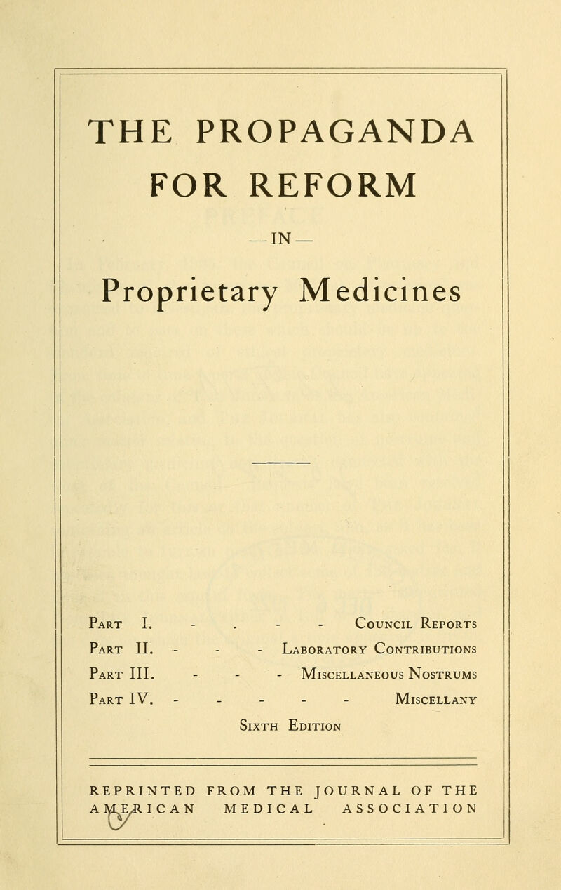 THE PROPAGANDA FOR REFORM — IN — Proprietary Medicines Part I. - . - - Council Reports Part II. - - - Laboratory Contributions Part III. - - - Miscellaneous Nostrums Part IV. ----- Miscellany Sixth Edition REPRINTED FROM THE JOURNAL OF THE A ¥vE/R ICAN MEDICAL ASSOCIATION