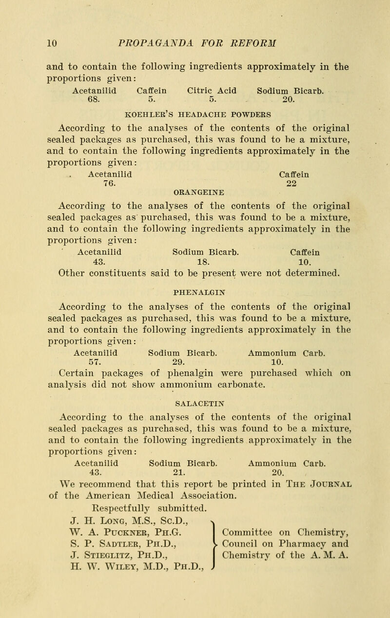 and to contain the following ingredients approximately in the proportions given: Acetanilid Caffein Citric Acid Sodium Bicarb. 68. 5. 5. 20. koehlee's headache powders According to the analyses of the contents of the original sealed packages as purchased, this was found to he a mixture, and to contain the following ingredients approximately in the proportions given: Acetanilid Caffein 76. 22 ORANGEINE According to the analyses of the contents of the original sealed packages as purchased, this was found to be a mixture, and to contain the following ingredients approximately in the proportions given: Acetanilid Sodium Bicarb. Caffein 43. 18. 10. Other constituents said to be present were not determined. PHENALGIN According to the analyses of the contents of the original sealed packages as purchased, this was found to be a mixture, and to contain the following ingredients approximately in the proportions given: Acetanilid Sodium Bicarb. Ammonium Carb. 57. 29. 10. Certain packages of phenalgin were purchased which on analysis did not show ammonium carbonate. SALACETIN According to the analyses of the contents of the original sealed packages as purchased, this was found to be a mixture, and to contain the following ingredients approximately in the proportions given: Acetanilid Sodium Bicarb. Ammonium Carb. 43. 21. 20. We recommend that this report be printed in The Journal of the American Medical Association. Respectfully submitted. J. H. Long, M.S., Sc.D., n W. A. Puckner, Ph.G. Committee on Chemistry, S. P. Sadtler, Ph.D., v Council on Pharmacy and J. Stieglitz, Ph.D., | Chemistry of the A. M. A. H. W. Wiley, M.D., Ph.D., J