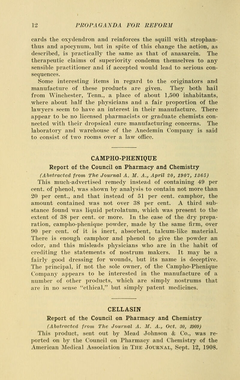 cards the oxydendron and reinforces the squill with strophan- thus and apocynum, but in spite of this change the action, as described, is practically the same as that of anasarcin. The therapeutic claims of superiority condemn themselves to any sensible practitioner and if accepted would lead to serious con- sequences. Some interesting items in regard to the originators and manufacture of these products are given. They both hail from Winchester, Tenn., a place of about 1,500 inhabitants, where about half the physicians and a fair proportion of the lawyers seem to have an interest in their manufacture. There appear to be no licensed pharmacists or graduate chemists con- nected with their dropsical cure manufacturing concerns. The laboratory and warehouse of the Anedemin Company is said to consist of two rooms over a law office. CAMPHO-PHENIQUE Report of the Council on Pharmacy and Chemistry CAhstracted from The Journal A. M. A., April 20, 1907, 1365) This much-advertised remedy instead of containing 49 per cent, of phenol, was shown by analysis to contain not more than 20 per cent., and that instead of 51 per cent, camphor, the amount contained was not over 38 per cent. A third sub- stance found was liquid petrolatum, which was present to the extent of 38 per cent, or more. In the case of the dry prepa- ration, campho-phenique powder, made by the same firm, over 90 per cent, of it is inert, absorbent, talcum-like material. There is enough camphor and phenol to give the powder an odor, and this misleads physicians who are in the habit of crediting the statements of nostrum makers. It may be a fairly good dressing for wounds, but its name is deceptive. The principal, if not the sole owner, of the Campho-Phenique Company appears to be interested in the manufacture of a number of other products, which are simply nostrums that are in no sense ethical, but simply patent medicines. CELLASIN Report of the Council on Pharmacy and Chemistry (Abstracted from The Journal A. M. A., Oct. 30, 1909) This product, sent out by Mead Johnson & Co., was re- ported on by the Council on Pharmacy and Chemistry of the American Medical Association in The Journal, Sept. 12, 1908.