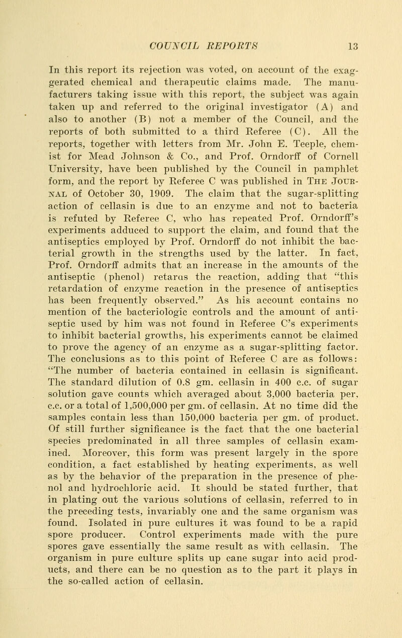 In this report its rejection was voted, on account of the exag- gerated chemical and therapeutic claims made. The manu- facturers taking issue with this report, the subject was again tal<:en up and referred to the original investigator (A) and also to another (B) not a member of the Council, and the reports of both submitted to a third Referee (C). All the reports, together with letters from Mr. John E. Teeple, chem- ist for Mead Johnson & Co., and Prof. Orndorff of Cornell University, have been published by the Council in pamphlet form, and the report by Referee C was published in The Jour- nal of October 30, 1909. The claim that the sugar-splitting action of cellasin is due to an enzyme and not to bacteria is refuted by Referee C, who has repeated Prof. Orndorff's experiments adduced to support the claim, and found that the antiseptics employed by Prof. Orndorff do not inhibit the bac- terial growth in the strengths used by the latter. In fact. Prof. Orndorff admits that an increase in the amounts of the antiseptic (phenol) retaras the reaction, adding that this retardation of enzyme reaction in the presence of antiseptics has been frequently observed. As his account contains no mention of the bacteriologic controls and the amount of anti- septic used by him was not found in Referee C's experiments to inhibit bacterial growths, his experiments cannot be claimed to prove the agency of an enzyme as a sugar-splitting factor. The conclusions as to this point of Referee C are as follows: The number of bacteria contained in cellasin is significant. The standard dilution of 0.8 gm. cellasin in 400 c.c. of sugar solution gave counts which averaged about 3,000 bacteria per, c.c. or a total of 1,-500,000 per gm. of cellasin. At no time did the samples contain less than 150,000 bacteria per gm. of product. Of still further significance is the fact that the one bacterial species predominated in all three samples of cellasin exam- ined. Moreover, this form was present largely in the spore condition, a fact established by heating experiments, as well as by the behavior of the preparation in the presence of phe- nol and hydrochloric acid. It should be stated further, that in plating out the various solutions of cellasin, referred to in the preceding tests, invariably one and the same organism was found. Isolated in pure cultures it was found to be a rapid spore producer. Control experiments made with the pure spores gave essentially the same result as with cellasin. The organism in pure culture splits up cane sugar into acid prod- ucts, and there can be no question as to the part it plays in the so-called action of cellasin.