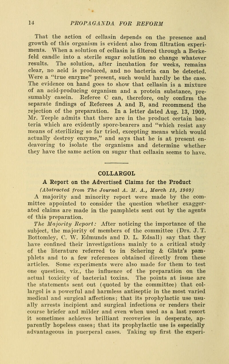 That the action of cellasin depends on the presence and growth of this organism is evident also from filtration experi- ments. When a solution of cellasin is filtered through a Berke- feld candle into a sterile sugar solution no change whatever results. The solution, after incubation for weeks, remains clear, no acid is produced, and no bacteria can be detected. Were a true enzyme present, such would hardly be the case. The evidence on hand goes to show that cellasin is a mixture of an acid-producing organism and a protein substance, pre- sumably casein. Eeferee C can, therefore, only confirm the separate findings of Referees A and B, and recommend the rejection of the preparation. In a letter dated Aug. 13, 1909, Mr. Teeple admits that there are in the product certain bac- teria which are evidently spore-bearers and which resist any means of sterilizing so far tried, excepting means which would actually destroy enzyme, and says that he is at present en- deavoring to isolate the organisms and determine whether they have the same action on sugar that cellasin seems to have. COLLARGOL A Report on the Advertised Claims for the Product (Alstrmtecl -from The Journal A. M. A., March 13, 1909) A majority and minority report were made by the com- mittee appointed to consider the question whether exagger- ated claims are made in the pamphlets sent out by the agents of this preparation. The Majority Report: After noticing the importance of the subject, the majority of members of the committee (Drs. J. T. Bottomley, C. W. Edmunds and D. L. Edsall) say that they have confined their investigations mainly to a critical study of the literature referred to in Schering & Glatz's pam- phlets and to a few references obtained directly from these articles. Some experiments were also made for them to test one question, viz., the influence of the preparation on the actual toxicity of bacterial toxins. The points at issue are the statements sent out (quoted by the committee) that col- largol is a powerful and harmless antiseptic in the most varied medical and surgical afi'ections; that its prophylactic use usu- ally arrests incipient and surgical infections or renders their course briefer and milder and even when used as a last resort it sometimes achieves brilliant recoveries in desperate, ap- parently hopeless cases; that its prophylactic use is especially advantageous in puerperal cases. Taking up first the experi-