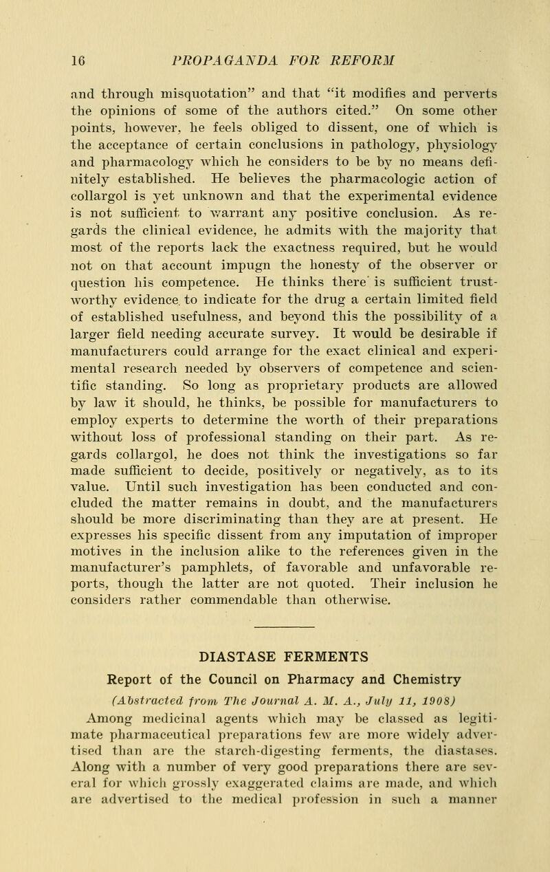 and through misquotation and that it modifies and perverts the opinions of some of the authors cited. On some other points, however, he feels obliged to dissent, one of which is the acceptance of certain conclusions in pathology, physiology and pharmacology which he considers to be by no means defi- nitely established. He believes the pharmacologic action of collargol is yet unknown and that the experimental evidence is not sufficient to v/arrant any positive conclusion. As re- gards the clinical evidence, he admits with the majority that most of the reports lack the exactness required, but he would not on that account impugn the honesty of the observer or question his competence. He thinks there' is sufficient trust- worthy evidence, to indicate for the drug a certain limited field of established usefulness, and beyond this the possibility of a larger field needing accurate survey. It would be desirable if manufacturers could arrange for the exact clinical and experi- mental research needed by observers of competence and scien- tific standing. So long as proprietary products are allowed by law it should, he thinks, be possible for manufacturers to employ experts to determine the worth of their preparations without loss of professional standing on their part. As re- gards collargol, he does not think the investigations so far made sufficient to decide, positively or negatively, as to its value. Until such investigation has been conducted and con- cluded the matter remains in doubt, and the manufacturers should be more discriminating than they are at present. He expresses his specific dissent from any imputation of improper motives in the inclusion alike to the references given in the manufacturer's pamphlets, of favorable and unfavorable re- ports, though the latter are not quoted. Their inclusion he considers rather commendable than otherwise. DIASTASE FERMENTS Report of the Council on Pharmacy and Chemistry (Abstracted from The Journal A. M. A., July 11, 1908) Among medicinal agents which may be classed as legiti- mate pharmaceutical preparations few are more widely adver- tised than are the starch-digesting ferments, the diastases. Along with a number of very good preparations there are sev- eral for whicli grossly exaggerated claims are made, and which are advertised to the medical profession in such a manner