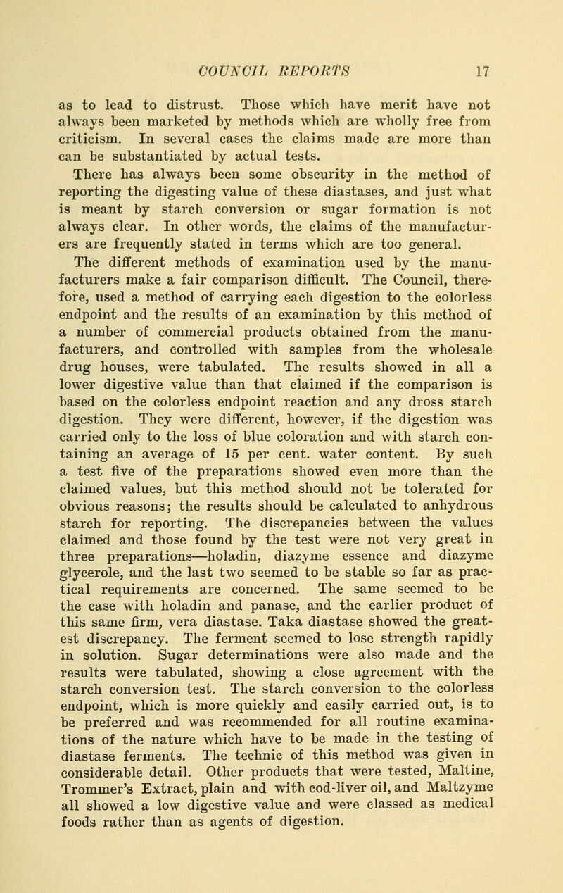 as to lead to distrust. Those which have merit have not always been marketed by methods which are wholly free from criticism. In several cases the claims made are more than can be substantiated by actual tests. There has always been some obscurity in the method of reporting the digesting value of these diastases, and just what is meant by starch conversion or sugar formation is not always clear. In other words, the claims of the manufactur- ers are frequently stated in terms which are too general. The different methods of examination used by the manu- facturers make a fair comparison difficult. The Council, there- fore, used a method of carrying each digestion to the colorless endpoint and the results of an examination by this method of a number of commercial products obtained from the manu- facturers, and controlled with samples from the wholesale drug houses, were tabulated. The results showed in all a lower digestive value than that claimed if the comparison is based on the colorless endpoint reaction and any dross starch digestion. They were different, however, if the digestion was carried only to the loss of blue coloration and with starch con- taining an average of 15 per cent, water content. By such a test five of the preparations showed even more than the claimed values, but this method should not be tolerated for obvious reasons; the results should be calculated to anhydrous starch for reporting. The discrepancies between the values claimed and those found by the test were not very great in three preparations—holadin, diazyme essence and diazyme glycerole, and the last two seemed to be stable so far as prac- tical requirements are concerned. The same seemed to be the case with holadin and panase, and the earlier product of this same firm, vera diastase. Taka diastase showed the great- est discrepancy. The ferment seemed to lose strength rapidly in solution. Sugar determinations were also made and the results were tabulated, showing a close agreement with the starch conversion test. The starch conversion to the colorless endpoint, which is more quickly and easily carried out, is to be preferred and was recommended for all routine examina- tions of the nature which have to be made in the testing of diastase ferments. The technic of this method was given in considerable detail. Other products that were tested, Maltine, Trommer's Extract, plain and with cod-liver oil, and Maltzyme all showed a low digestive value and were classed as medical foods rather than as agents of digestion.