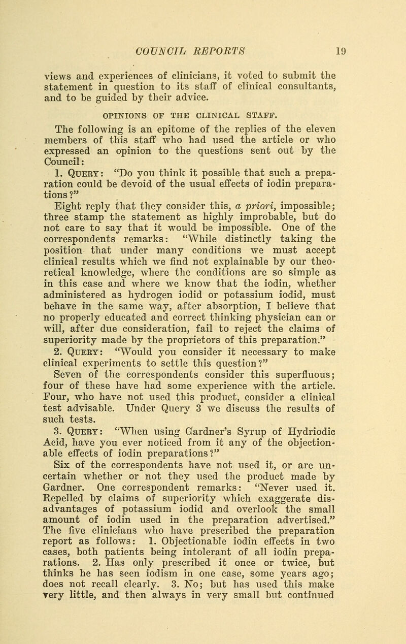 views and experiences of clinicians, it voted to submit the statement in question to its staff of clinical consultants, and to be guided by their advice. OPINIONS OF THE CLINICAL STAFF. The following is an epitome of the replies of the eleven members of this staff who had used the article or who expressed an opinion to the questions sent out by the Council: 1. Query : Do you think it possible that such a prepa- ration could be devoid of the usual effects of iodin prepara- tions ? Eight reply that they consider this, a priori, impossible; three stamp the statement as highly improbable, but do not care to say that it would be impossible. One of the correspondents remarks: While distinctly taking the position that under many conditions we must accept clinical results which we find not explainable by our theo- retical knowledge, where the conditions are so simple as in this case and where we know that the iodin, whether administered as hydrogen iodid or potassium iodid, must behave in the same way, after absorption, I believe that no properly educated and correct thinking physician can or will, after due consideration, fail to reject the claims of superiority made by the proprietors of this preparation. 2. Query: Would you consider it necessary to make clinical experiments to settle this question? Seven of the correspondents consider this superfluous; four of these have had some experience with the article. Four, who have not used this product, consider a clinical test advisable. Under Query 3 we discuss the results of such tests. 3. Query: When using Gardner's Syrup of Hydriodic Acid, have you ever noticed from it any of the objection- able effects of iodin preparations? Six of the correspondents have not used it, or are un- certain whether or not they used the product made by Gardner. One correspondent remarks: Never used it. Repelled by claims of superiority which exa;ggerate dis- advantages of potassium iodid and overlook the small amount of iodin used in the preparation advertised. The five clinicians who have prescribed the preparation report as follows: 1. Objectionable iodin effects in two cases, both patients being intolerant of all iodin prepa- rations. 2. Has only prescribed it once or twice, but thinks he has seen iodism in one case, some years ago; does not recall clearly. 3. No; but has used this make Tery little, and then always in very small but continued
