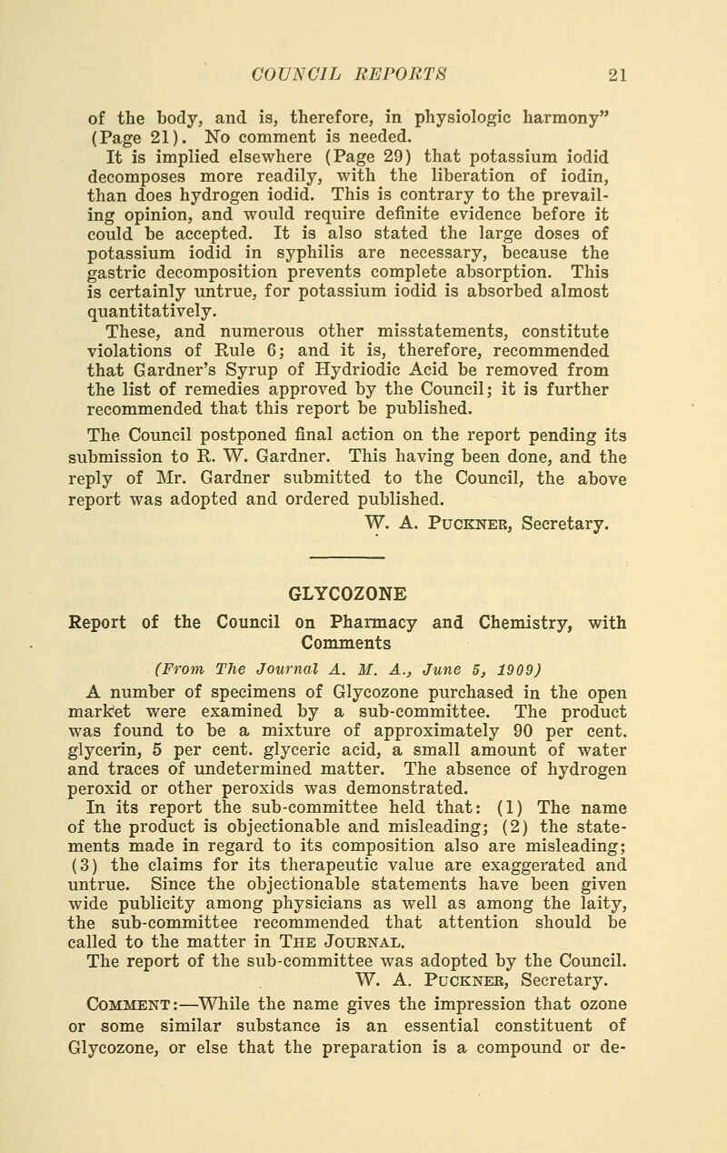 of the body, and is, therefore, in physiologic harmony (Page 21). No comment is needed. It is implied elsewhere (Page 29) that potassium iodid decomposes more readily, with the liberation of iodin, than does hydrogen iodid. This is contrary to the prevail- ing opinion, and would require definite evidence before it could be accepted. It is also stated the large doses of potassium iodid in syphilis are necessary, because the gastric decomposition prevents complete absorption. This is certainly untrue, for potassium iodid is absorbed almost quantitatively. These, and numerous other misstatements, constitute violations of Rule 6; and it is, therefore, recommended that Gardner's Syrup of Hydriodic Acid be removed from the list of remedies approved by the Council; it is further recommended that this report be published. The Council postponed final action on the report pending its submission to R. W. Gardner. This having been done, and the reply of Mr. Gardner submitted to the Council, the above report was adopted and ordered published. W. A. PucKNER, Secretary. GLYCOZONE Report of the Council on Pharmacy and Chemistry, with Comments (From The Journal A. M. A., June 5, 1909) A number of specimens of Glycozone purchased in the open market were examined by a sub-committee. The product was found to be a mixture of approximately 90 per cent, glycerin, 5 per cent, glyceric acid, a small amount of water and traces of undetermined matter. The absence of hydrogen peroxid or other peroxids was demonstrated. In its report the sub-committee held that: (1) The name of the product is objectionable and misleading; (2) the state- ments made in regard to its composition also are misleading; (3) the claims for its therapeutic value are exaggerated and untrue. Since the objectionable statements have been given wide publicity among physicians as well as among the laity, the sub-committee recommended that attention should be called to the matter in The Jouenal. The report of the sub-committee was adopted by the Council. W. A. PucKNER, Secretary. Comment:—While the name gives the impression that ozone or some similar substance is an essential constituent of Glycozone, or else that the preparation is a compound or de-