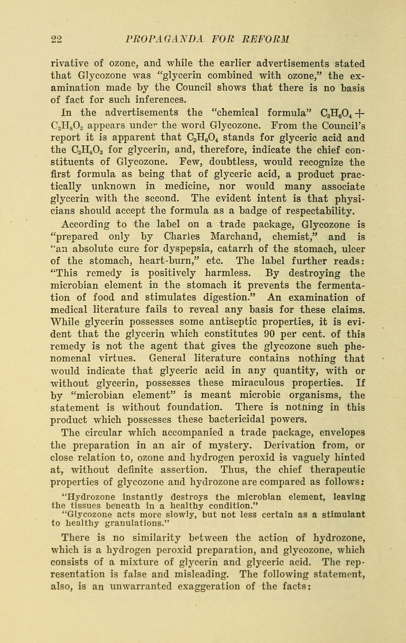 rivative of ozone, and while the earlier advertisements stated that Glycozone was glycerin combined with ozone, the ex- amination made by the Council shows that there is no basis of fact for such inferences. In the advertisements the chemical formula CsHsO^ + CgHsOs appears under the word Glycozone. From the Council's report it is apparent that CsHgO^ stands for glyceric acid and the CsHgOa for glycerin, and, therefore, indicate the chief con- stituents of Glycozone. Few, doubtless, would recognize the first formula as being that of glyceric acid, a product prac- tically unknown in medicine, nor would many associate glycerin with the second. The evident intent is that physi- cians should accept the formula as a badge of respectability. According to the label on a trade package, Glycozone is prepared only by Charles Marchand, chemist, and is an absolute cure for dyspepsia, catarrh of the stomach, ulcer of the stomach, heart-burn, etc. The label further reads: This remedy is positively harmless. By destroying the microbian element in the stomach it prevents the fermenta- tion of food and stimulates digestion. An examination of medical literature fails to reveal any basis for these claims. While glycerin possesses some antiseptic properties, it is evi- dent that the glycerin which constitutes 90 per cent, of this remedy is not the agent that gives the glycozone such phe- nomenal virtues. General literature contains nothing that would indicate that glyceric acid in any quantity, with or without glycerin, possesses these miraculous properties. If by microbian element is meant microbic organisms, the statement is without foundation. There is notning in this product which possesses these bactericidal powers. The circular which accompanied a trade package, envelopes the preparation in an air of mystery. Derivation from, or close relation to, ozone and hydrogen peroxid is vaguely hinted at, without definite assertion. Thus, the chief therapeutic properties of glycozone and hydrozone are compared as follows: Hydrozone instantly destroys the microbian element, leaving the tissues beneath in a healthy condition. Glycozone acts more slowly, but not less certain as a stimulant to healthy granulations. There is no similarity between the action of hydrozone, which is a hydrogen peroxid preparation, and glycozone, which consists of a mixture of glycerin and glyceric acid. The rep- resentation is false and misleading. The following statement, also, is an unwarranted exaggeration of the facts: