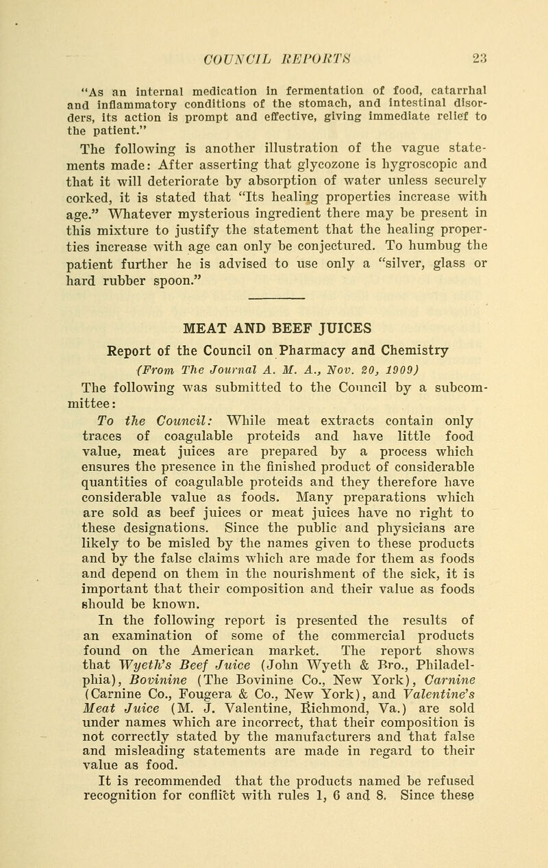 As an internal medication in fermentation of food, catarrlial and inflammatory conditions of the stomacti, and intestinal disor- ders, its action is prompt and effective, giving immediate relief to the patient. The following is another illustration of the vague state- ments made: After asserting that glycozone is hygroscopic and that it will deteriorate by absorption of water unless securely corked, it is stated that Its healing properties increase with age. Whatever mysterious ingredient there may be present in this mixture to justify the statement that the healing proper- ties increase with age can only be conjectured. To humbug the patient further he is advised to use only a silver, glass or hard rubber spoon. MEAT AND BEEF JUICES Report of the Council on Pharmacy and Chemistry (From The Journal A. M. A., Nov. 20, 1909) The following was submitted to the Council by a subcom- mittee : To the Council: While meat extracts contain only traces of coagulable proteids and have little food value, meat juices are prepared by a process which ensures the presence in the finished product of considerable quantities of coagulable proteids and they therefore have considerable value as foods. Many preparations which are sold as beef juices or meat juices have no right to these designations. Since the public and physicians are likely to be misled by the names given to these products and by the false claims which are made for them as foods and depend on them in the nourishment of the sick, it is important that their composition and their value as foods should be known. In the following report is presented the results of an examination of some of the commercial products found on the American market. The report shows that WyeWs Beef Juice (John Wyeth & Bro., Philadel- phia), Bovinine (The Bovinine Co., New York), Carnine (Carnine Co., Fougera & Co., New York), and Valentine's Meat Juice (M. J. Valentine, Ilichmond, Va.) are sold under names which are incorrect, that their composition is not correctly stated by the manufacturers and that false and misleading statements are made in regard to their value as food. It is recommended that the products named be refused recognition for conflict with rules 1, 6 and 8. Since these